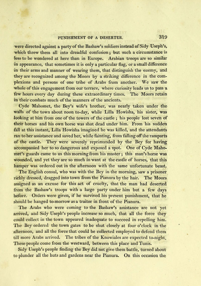 were directed against a party of the Bashaw’s soldiers instead of Sidy Useph’s, which threw them all into dreadful confusion; but such a circumstance is less to be wondered at here than in Europe. Arabian troops are so similar in appearance, that sometimes it is only a particular flag, or a small difference in their arms and manner of wearing them, that distinguish the enemy, and they are recognized among the Moors by a striking difference in the com- plexions and persons of one tribe of Arabs from another. We saw the whole of this engagement from our terrace, where curiosity leads us to pass a few hours every day during these extraordinary times. The Moors retain in their combats much of the manners of the ancients. Cyde Mahomet, the Bey’s wife’s brother, was nearly taken under the walls of the town about noon to-day, while Lilia Howisha, his sister, was looking at him from one of the towers of the castle ; his people lost seven of their horses and his own horse was shot dead under him. From his sudden fall at this instant, Lilia Howisha imagined he was killed, and the attendants ran to her assistance and saved her, while fainting, from falling off the ramparts of the castle. They were severely reprimanded by the Bey for having accompanied her to so dangerous and exposed a spot. One of Cyde Maho- met’s guards came to us this morning from his master ; this man’s horse was wounded, and yet they are so much in want at the castle of horses, that this hamper was ordered out in the afternoon with the same unfortunate beast. The English consul, who was with the Bey in the morning, saw a prisoner richly dressed, dragged into town from the Pianura by the hair. The Moors assigned as an excuse for this act of cruelty, that the man had deserted from the Bashaw’s troops with a large party under him but a few days before. Orders were given, if he survived his present punishment, that he should be hanged to-morrow as a traitor in front of the Pianura. The Arabs who were coming to the Bashaw’s assistance are not yet arrived, and Sidy Useph’s people increase so much, that all the force they could collect in the town appeared inadequate to succeed in repelling him. The Bey ordered the town gates to be shut closely at four o’clock in the afternoon, and all the force that could be collected employed to defend them till more Arabs arrived. The tribes of the Knowiales are expected to-night. These people come from the westward, between this place and Tunis. Sidy Useph’s people finding the Bey did not give them battle, turned about to plunder all the huts and gardens near the Pianura. On this occasion the