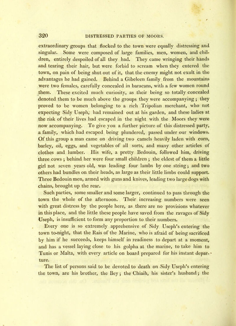 extraordinary groups that flocked to the town were equally distressing and singular. Some were composed of large families, men, women, and chil- dren, entirely despoiled of all they had. They came wringing their hands and tearing their hair, but were forbid to scream when they entered the town, on pain of being shut out of it, that the enemy might not exult in the advantages he had gained. Behind a Gibeleen family from the mountains were two females, carefully concealed in baracans, with a few women round them. These excited much curiosity, as their being so totally concealed denoted them to be much above the groups they were accompanying; they proved to be women belonging to a rich Tripolian merchant, who not expecting Sidy Useph, had remained out at his garden, and these ladies at the risk of their lives had escaped in the night with the Moors they were now accompanying. To give you a further picture of this distressed party, a family, which had escaped being plundered, passed under our windows. Of this group a man came on driving two camels heavily laden with corn, barley, oil, eggs, and vegetables of all sorts, and many other articles of clothes and lumber. His wife, a pretty Bedouin, followed him, driving three cows ; behind her were four small children ; the eldest of them a little girl not seven years old, was leading four lambs by one string; and two others had bundles on their heads, as large as their little limbs could support. Three Bedouin men, armed with guns and knives, leading two large dogs with chains, brought up the rear. Such parties, some smaller and some larger, continued to pass through the town the whole of the afternoon. Their increasing numbers were seen with great distress by the people here, as there are no provisions whatever in this place, and the little these people have saved from the ravages of Sidy Useph, is insufficient to form any proportion to their numbers. Every one is so extremely apprehensive of Sidy Useph’s entering the town to-night, that the Rais of the Marine, who is afraid of being sacrificed by him if he succeeds, keeps himself in readiness to depart at a moment, and has a vessel laying close to his golpha at the marine, to take him to Tunis or Malta, with every article on board prepared for his instant depar- * ture. The list of persons said to be devoted to death on Sidy Useph’s entering the town, are his brother, the Bey; the Chiaih, his sister’s husband; the