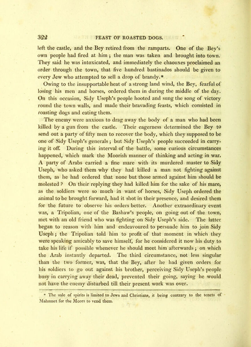 left the castle, and the Bey retired from the ramparts. One of the Bey’s own people had fired at him ; the man was taken and brought into town. They said he was intoxicated, and immediately the chaouxes proclaimed an order through the town, that five hundred bastinados should be given to every Jew who attempted to sell a drop of brandy.* Owing to the insupportable heat of a strong land wind, the Bey, fearful of losing his men and horses, ordered them in during the middle of the day. On this occasion, Sidy Useph’s people hooted and sung the song of victory round the town walls, and made their bravading feasts, which consisted in roasting dogs and eating them. The enemy were anxious to drag away the body of a man who had been killed by a gun from the castle. Their eagerness determined the Bey to send out a party of fifty men to recover the body, which they supposed to be one of Sidy Useph’s generals; but Sidy Useph’s people succeeded in carry- ing it off. During this interval of the battle, some curious circumstances happened, which mark the Moorish manner of thinking and acting in war. A party of Arabs carried a fine mare with its murdered master to Sidy Useph, who asked them why they had killed a man not fighting against them, as he had ordered that none but those armed against him should be molested ? On their replying they had killed him for the sake of his mare, as the soldiers were so much in want of horses, Sidy Useph ordered the animal to be brought forward, had it shot in their presence, and desired them for the future to observe his orders better. Another extraordinary event was, a Tripolian, one of the Bashaw’s people, on going out of the town, met with an old friend who was fighting on Sidy Useph’s side. The latter began to reason with him and endeavoured to persuade him to join Sidy Useph ; the Tripolian told him to profit of that moment in which they were speaking amicably to save himself, for he considered it now his duty to take his life if possible whenever he should meet him afterwards; on which the Arab instantly departed. The third circumstance, not less singular than the two former, was, that the Bey, after he had given orders for his soldiers to go out against his brother, perceiving Sidy Useph’s people busy in carrying away their dead, prevented their going, saying he would not have the enemy disturbed till their present work was over. * The sale of spirits is limited to Jews and Christians, it being contrary to the tenets of Mahomet for the Moors to vend them.