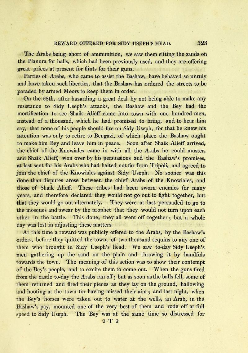 The Arabs being short of ammunition, we saw them sifting the sands on the Pianura for balls, which had been previously used, and they are offering great prices at present for flints for their guns. Parties of Arabs, who came to assist the Bashaw, have behaved so unruly and have taken such liberties, that the Bashaw has ordered the streets to be paraded by armed Moors to keep them in order. On the 28th, after hazarding a great deal by not being able to make any resistance to Sidy Useph’s attacks, the Bashaw and the Bey had the mortification to see Shaik Alieff come into town with one hundred men, instead of a thousand, which he had promised to bring, and to hear him say, that none of his people should fire on Sidy Useph, for that he knew his intention wTas only to retire to Bengazi, of which place the Bashaw ought to make him Bey and leave him in peace. Soon after Shaik Alieff arrived, the chief of the Knowiales came in with all the Arabs he could muster, and Shaik Alieff, won over by his persuasions and the Bashaw’s promises, at last sent for his Arabs who had halted not far from Tripoli, and agreed to join the chief of the Knowiales against Sidy Useph. No sooner was this done than disputes arose between the chief Arabs of the Knowiales, and those of Shaik Alieff. These tribes had been sworn enemies for many years, and therefore declared they would not go out to fight together, but that they would go out alternately. They were at last persuaded to go to the mosques and swear by the prophet that they would not turn upon each other in the battle. This done, they all went off together; but a whole day was lost in adjusting these matters. At this time a reward was publicly offered to the Arabs, by the Bashaw’s orders, before they quitted the town, of two thousand sequins to any one of them who brought in Sidy Useph’s head. We saw to-day Sidy Useph’s men gathering up the sand on the plain and throwing it by handfuls towards the town. The meaning of this action was to show their contempt of the Bey’s people, and to excite them to come out. When the guns fired from the castle to-day the Arabs ran off 5 but as soon as the balls fell, some of them returned and fired their pieces as they lay on the ground, hallowing and hooting at the town for having missed their aim ; and last night, when the Bey’s horses were taken out to water at the wells, an Arab, in the Bashaw’s pay, mounted one of the very best of them and rode off at full speed to Sidy Useph. The Bey was at the same time so distressed for 2 T 2