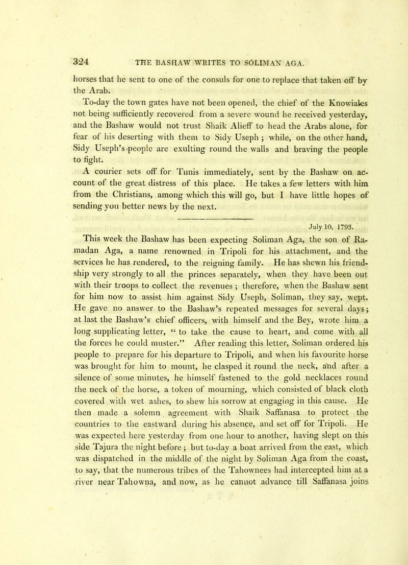 horses that he sent to one of the consuls for one to replace that taken off by the Arab. To-day the town gates have not been opened, the chief of the Knowiales not being sufficiently recovered from a severe wound he received yesterday, and the Bashaw would not trust Shaik Alieff to head the Arabs alone, for fear of his deserting with them to Sidy Useph ; while, on the other hand, Sidy Useph’S'people are exulting round the walls and braving the people to fight. A courier sets off for Tunis immediately, sent by the Bashaw on ac- count of the great distress of this place. He takes a few letters with him from the Christians, among which this will go, but I have little hopes of sending you better news by the next. July 10, 1793. This week the Bashaw has been expecting Soliman Aga, the son of Ra- madan Aga, a name renowned in Tripoli for his attachment, and the services he has rendered, to the reigning family. He has shewn his friend- ship very strongly to all the princes separately, when they have been out with their troops to collect the revenues ; therefore, when the Bashaw sent for him now to assist him against Sidy Useph, Soliman, they say, wept. He gave no answer to the Bashaw’s repeated messages for several days j at last the Bashaw’s chief officers, with himself and the Bey, wrote him a long supplicating letter, “ to take the cause to heart, and come with all the forces he could muster.” After reading this letter, Soliman ordered his people to prepare for his departure to Tripoli, and when his favourite horse was brought for him to mount, he clasped it round the neck, and after a silence of some minutes, he himself fastened to the gold necklaces round the neck of the horse, a token of mourning, which consisted of black cloth covered with wet ashes, to shew his sorrow at engaging in this cause. He then made a solemn agreement with Shaik Saffanasa to protect the countries to the eastward during his absence, and set off for Tripoli. He was expected here yesterday from one hour to another, having slept on this side Tajura the night before ; but to-day a boat arrived from the east, which was dispatched in the middle of the night by Soliman Aga from the coast, to say, that the numerous tribes of the Tahownees had intercepted him at a river near Tahowna, and now, as he cannot advance till Saffanasa joins