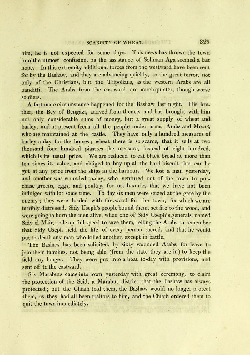 him, he is not expected for some days. This news has thrown the town into the utmost confusion, as the assistance of Soliman Aga seemed a last hope. In this extremity additional forces from the westward have been sent for by the Bashaw, and they are advancing quickly, to the great terror, not only of the Christians, but the Tripolians, as the western Arabs are ail banditti. The Arabs from the eastward are much quieter, though worse soldiers. A fortunate circumstance happened for the Bashaw last night. His bro- ther, the Bey of Bengazi, arrived from thence, and has brought with him not only considerable sums of money, but a great supply of wheat and barley, and at present feeds all the people under arms, Arabs and Moor?, who are maintained at the castle. They have only a hundred measures of barley a day for the horses ; wheat there is so scarce, that it sells at two thousand four hundred piastres the measure, instead of eight hundred, which is its usual price. We are reduced to eat black bread at more than ten times its value, and obliged to buy up all the hard biscuit that can be got at any price from the ships in the harbour. We lost a man yesterday, and another was wounded to-day, who ventured out of the town to pur- chase greens, eggs, and poultry, for us, luxuries that We have not been indulged with for some time. To day six men were seized at the gate by the enemy ; they were loaded with fire-wood for the town, for which we are terribly distressed. Sidy Useph’s people bound them, set fire to the wood, and were going to burn the men alive, when one of Sidy Useph’s generals, named Sidy el Mail', rode up full speed to save them, telling the Arabs to remember that Sidy Useph held the life of every person sacred, and that he would put to death any man who killed another, except in battle. The Bashaw has been solicited, by sixty wounded Arabs, for leave to join their families, not being able (from the state they are in) to keep the field any longer. They were put into a boat to-day with provisions, and sent olf to the eastward. Six Marabuts came into town yesterday with great ceremony, to claim the protection of the Seid, a Marabut district that the Bashaw has always protected; but the Chiaih told them, the Bashaw would no longer protect them, as they had all been traitors to him, and the Chiaih ordered them to quit the town immediately.