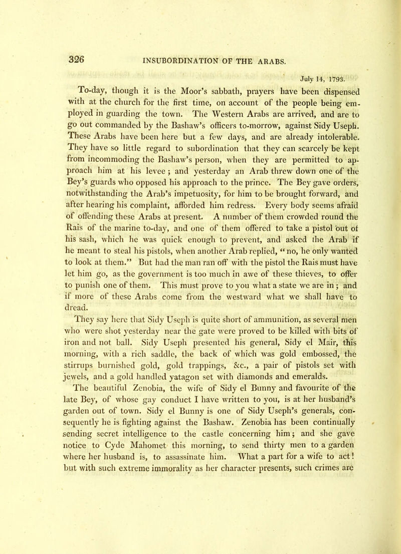 INSUBORDINATION OF THE ARABS. July 14, 1793. To-day, though it is the Moor’s sabbath, prayers have been dispensed with at the church for the first time, on account of the people being em- ployed in guarding the town. The Western Arabs are arrived, and are to go out commanded by the Bashaw’s officers to-morrow, against Sidy Useph. These Arabs have been here but a few days, and are already intolerable. They have so little regard to subordination that they can scarcely be kept from incommoding the Bashaw’s person, when they are permitted to ap- proach him at his levee ; and yesterday an Arab threw down one of the Bey’s guards who opposed his approach to the prince. The Bey gave orders, notwithstanding the Arab’s impetuosity, for him to be brought forward, and after hearing his complaint, afforded him redress. Every body seems afraid of offending these Arabs at present. A number of them crowded round the Rais of the marine to-day, and one of them offered to take a pistol out of his sash, which he was quick enough to prevent, and asked ihe Arab if he meant to steal his pistols, when another Arab replied, “ no, he only wanted to look at them.” But had the man ran off w7ith the pistol the Rais must have let him go, as the government is too much in awe of these thieves, to offer to punish one of them. This must prove to you what a state we are in ; and if more of these Arabs come from the westward what wTe shall have to dread. They say here that Sidy Useph is quite short of ammunition, as several men who were shot yesterday near the gate w;ere proved to be killed with bits of iron and not ball. Sidy Useph presented his general, Sidy el Mair, this morning, with a rich saddle, the back of which was gold embossed, the stirrups burnished gold, gold trappings, &c., a pair of pistols set with jewels, and a gold handled yatagon set with diamonds and emeralds. The beautiful Zenobia, the wife of Sidy el Bunny and favourite of the late Bey, of whose gay conduct I have written to you, is at her husband’s garden out of town. Sidy el Bunny is one of Sidy Useph’s generals, con- sequently he is fighting against the Bashaw. Zenobia has been continually sending secret intelligence to the castle concerning him; and she gave notice to Cyde Mahomet this morning, to send thirty men to a garden where her husband is, to assassinate him. What a part for a wufe to act! but with such extreme immorality as her character presents, such crimes arc