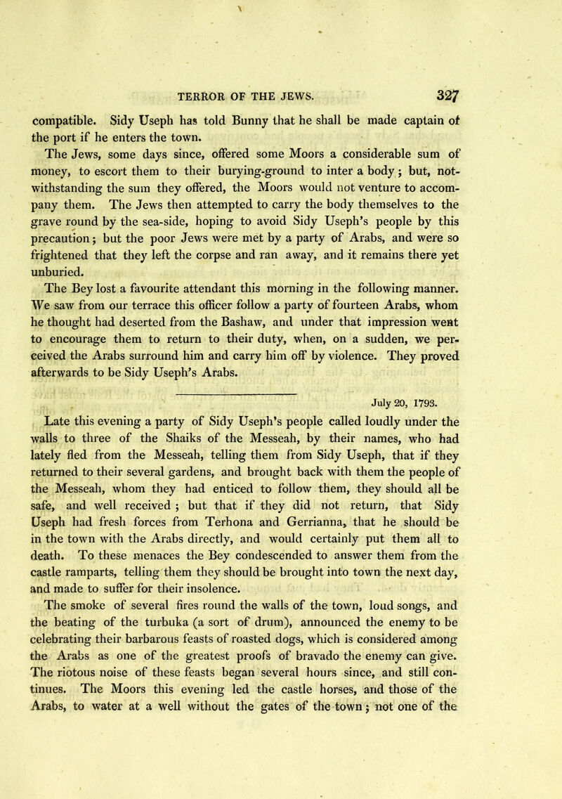 compatible. Sidy Useph has told Bunny that he shall be made captain of the port if he enters the town. The Jews, some days since, offered some Moors a considerable sum of money, to escort them to their burying-ground to inter a body; but, not- withstanding the sum they offered, the Moors would not venture to accom- pany them. The Jews then attempted to carry the body themselves to the grave round by the sea-side, hoping to avoid Sidy Useph’s people by this precaution; but the poor Jews were met by a party of Arabs, and were so frightened that they left the corpse and ran away, and it remains there yet unburied. The Bey lost a favourite attendant this morning in the following manner. We saw from our terrace this officer follow a party of fourteen Arabs, whom he thought had deserted from the Bashaw, and under that impression went to encourage them to return to their duty, when, on a sudden, we per- ceived the Arabs surround him and carry him off by violence. They proved afterwards to be Sidy Useph’s Arabs. July 20, 1793. Late this evening a party of Sidy Useph’s people called loudly under the walls to three of the Shaiks of the Messeah, by their names, who had lately fled from the Messeah, telling them from Sidy Useph, that if they returned to their several gardens, and brought back with them the people of the Messeah, whom they had enticed to follow them, they should all be safe, and well received ; but that if they did not return, that Sidy Useph had fresh forces from Terhona and Gerrianna, that he should be in the town with the Arabs directly, and would certainly put them all to death. To these menaces the Bey condescended to answer them from the castle ramparts, telling them they should be brought into town the next day, and made to suffer for their insolence. The smoke of several fires round the walls of the town, loud songs, and the beating of the turbuka (a sort of drum), announced the enemy to be celebrating their barbarous feasts of roasted dogs, which is considered among the Arabs as one of the greatest proofs of bravado the enemy can give. The riotous noise of these feasts began several hours since, and still con- tinues. The Moors this evening led the castle horses, arid those of the Arabs, to water at a well without the gates of the town; not one of the