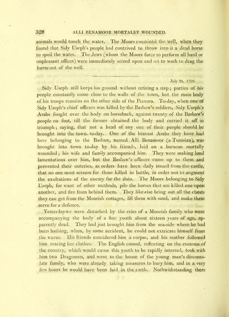 animals would touch the water. The Moors examined the well, when they found that Sidy Useph’s people had contrived to throw into it a dead horse to spoil the water. The Jews (whom the Moors force to perform all hard or unpleasant offices) were immediately seized upon and set to work to drag the horse out of the well. July 24, 1793. Sidy Useph still keeps his ground without retiring a step; parties of his people constantly come close to the walls of the town, but the main body of his troops remains on the other side of the Pianura. To-day, when one of Sidy Useph’s chief officers was killed by the Bashaw’s soldiers, Sidy Useph’s Arabs fought over the body on horseback, against twenty of the Bashaw’s people on foot, till the former obtained the body and carried it off in triumph; saying, that not a head of any one of their people should be brought into the town, to-day. One of the bravest Arabs they have had here belonging to the Bashaw, named Alii Benamoor (a Tunisian), was brought into town to-day by his friends, laid on a baracan mortally wounded; his wife and family accompanied him. They were making loud lamentations over him, but the Bashaw’s officers came up to them and prevented their outcries, as orders have been daily issued from the castle, that no one must scream for those killed in battle, in order not to augment the exultations of the enemy for the slain. The Moors belonging to Sidy Useph, for want of other methods, pile the horses that are killed one upon another, and fire from behind them. They likewise bring out all the chests they can get from the Moorish cottages, fill them with sand, and make them serve for a defence. Yesterdaywe were disturbed by the cries of a Moorish family who were accompanying the body of a fine youth about sixteen years of age, ap- parently dead. They had just brought him from the sea-side where he had been bathing, when, by some accident, he could not extricate himself from the waves. His friends considered him a corpse, and his mother followed him tearing her clothes. The English consul, reflecting on the customs of the country, which would cause this youth to be rapidly interred, took with iiim two Dragomen, and went to the house of the young man’s disconso- late family, who were already taking measures to bury him, and in a very few hours he would have been laid in the .earth. Nothwithstanding there