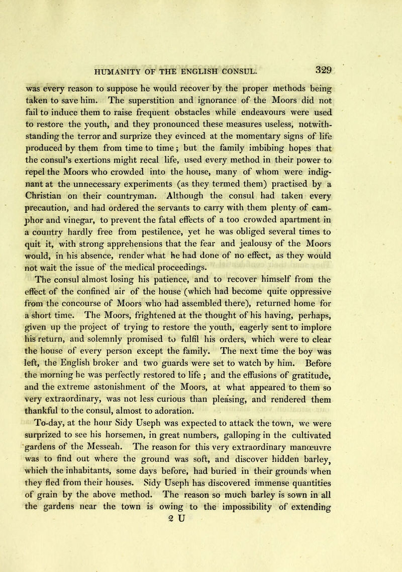 HUMANITY OF THE ENGLISH CONSUL. was every reason to suppose he would recover by the proper methods being taken to save him. The superstition and ignorance of the Moors did not fail to induce them to raise frequent obstacles while endeavours were used to restore the youth, and they pronounced these measures useless, notwith- standing the terror and surprize they evinced at the momentary signs of life produced by them from time to time; but the family imbibing hopes that the consul’s exertions might recal life, used every method in their power to repel the Moors who crowded into the house, many of whom were indig- nant at the unnecessary experiments (as they termed them) practised by a Christian on their countryman. Although the consul had taken every precaution, and had ordered the servants to carry with them plenty of cam- phor and vinegar, to prevent the fatal effects of a too crowded apartment in a country hardly free from pestilence, yet he was obliged several times to quit it, with strong apprehensions that the fear and jealousy of the Moors would, in his absence, render what he had done of no effect, as they would not wait the issue of the medical proceedings. The consul almost losing his patience, and to recover himself from the effect of the confined air of the house (which had become quite oppressive from the concourse of Moors who had assembled there), returned home for a short time. The Moors, frightened at the thought of his having, perhaps, given up the project of trying to restore the youth, eagerly sent to implore his return, and solemnly promised to fulfil his orders, which were to clear the house of every person except the family. The next time the boy was left, the English broker and two guards were set to watch by him. Before the morning he was perfectly restored to life ; and the effusions of gratitude, and the extreme astonishment of the Moors, at what appeared to them so very extraordinary, was not less curious than plea’sing, and rendered them thankful to the consul, almost to adoration. To-day, at the hour Sidy Useph was expected to attack the town, we were surprized to see his horsemen, in great numbers, galloping in the cultivated gardens of the Messeah. The reason for this very extraordinary manoeuvre was to find out where the ground was soft, and discover hidden barley, which the inhabitants, some days before, had buried in their grounds when they fled from their houses. Sidy Useph has discovered immense quantities of grain by the above method. The reason so much barley is sown in all the gardens near the town is owing to the impossibility of extending 2 U