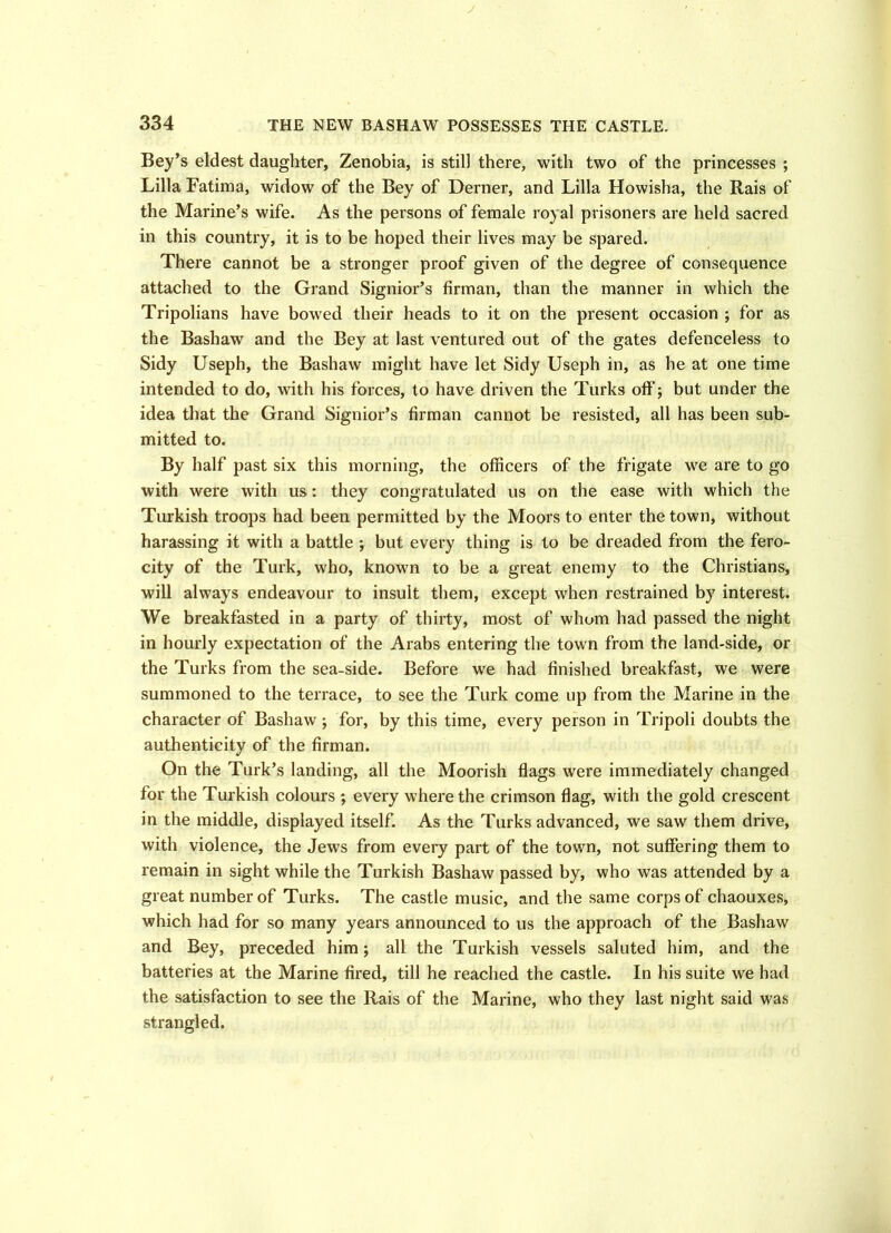 y 334 THE NEW BASHAW POSSESSES THE CASTLE. Bey’s eldest daughter, Zenobia, is still there, with two of the princesses ; Lilia Fatima, widow of the Bey of Derner, and Lilia Howisha, the Rais of the Marine’s wife. As the persons of female royal prisoners are held sacred in this country, it is to be hoped their lives may be spared. There cannot be a stronger proof given of the degree of consequence attached to the Grand Signior’s firman, than the manner in which the Tripolians have bowed their heads to it on the present occasion ; for as the Bashaw and the Bey at last ventured out of the gates defenceless to Sidy Useph, the Bashaw might have let Sidy Useph in, as he at one time intended to do, with his forces, to have driven the Turks off'; but under the idea that the Grand Signior’s firman cannot be resisted, all has been sub- mitted to. By half past six this morning, the officers of the frigate we are to go with were with us: they congratulated us on the ease with which the Turkish troops had been permitted by the Moors to enter the town, without harassing it with a battle ; but every thing is to be dreaded from the fero- city of the Turk, who, known to be a great enemy to the Christians, will always endeavour to insult them, except when restrained by interest. We breakfasted in a party of thirty, most of whom had passed the night in hourly expectation of the Arabs entering the town from the land-side, or the Turks from the sea-side. Before we had finished breakfast, we were summoned to the terrace, to see the Turk come up from the Marine in the character of Bashaw ; for, by this time, every person in Tripoli doubts the authenticity of the firman. On the Turk’s landing, all the Moorish flags were immediately changed for the Turkish colours ; every where the crimson flag, with the gold crescent in the middle, displayed itself. As the Turks advanced, we saw them drive, with violence, the Jews from every part of the town, not suffering them to remain in sight while the Turkish Bashaw passed by, who was attended by a great number of Turks. The castle music, and the same corps of chaouxes, which had for so many years announced to us the approach of the Bashaw and Bey, preceded him; all the Turkish vessels saluted him, and the batteries at the Marine fired, till he reached the castle. In his suite we had the satisfaction to see the Rais of the Marine, who they last night said was strangled.