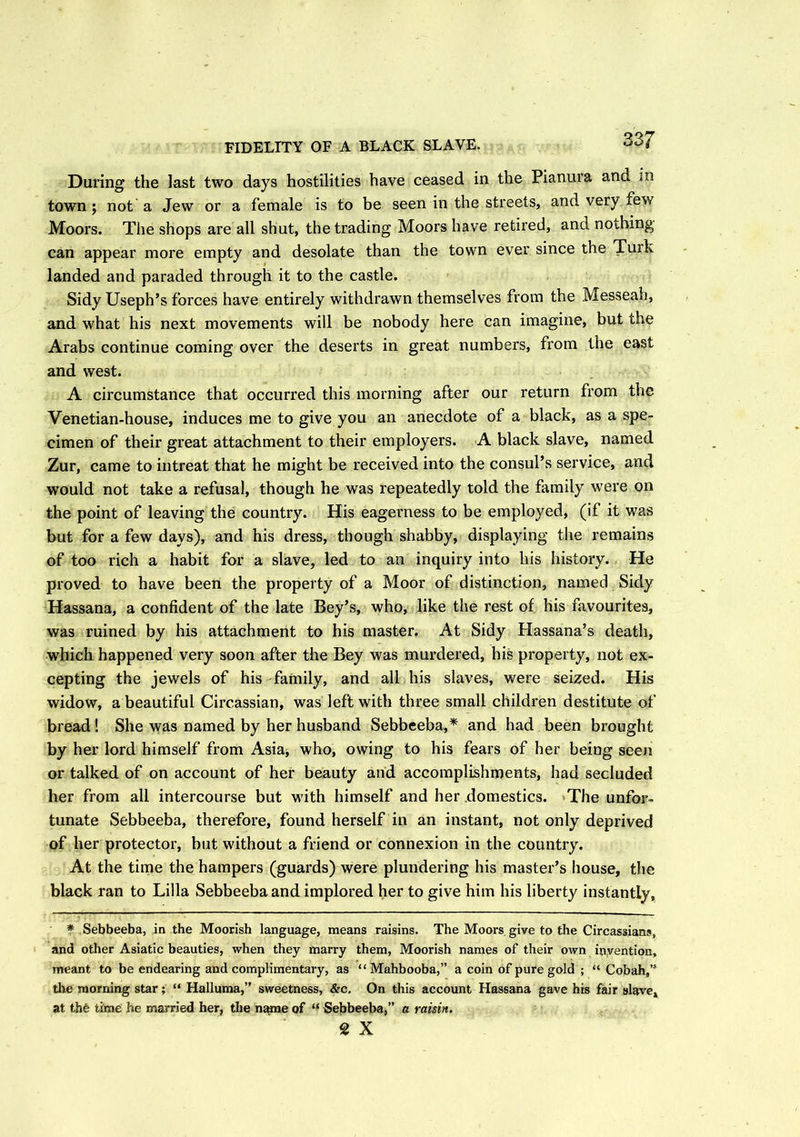FIDELITY OF A BLACK SLAVE. Daring the last two days hostilities have ceased in the Pianura and in town; not a Jew or a female is to be seen in the streets, and very few Moors. The shops are all shut, the trading Moors have retired, and nothing can appear more empty and desolate than the town ever since the Turk landed and paraded through it to the castle. Sidy Useph’s forces have entirely withdrawn themselves from the Messeab, and what his next movements will be nobody here can imagine, but the Arabs continue coming over the deserts in great numbers, from the east and west. A circumstance that occurred this morning after our return from the Venetian-house, induces me to give you an anecdote of a black, as a spe- cimen of their great attachment to their employers. A black slave, named Zur, came to intreat that he might be received into the consul’s service, and would not take a refusal, though he was repeatedly told the family were on the point of leaving the country. His eagerness to be employed, (if it was but for a few days), and his dress, though shabby, displaying the remains of too rich a habit for a slave, led to an inquiry into his history. He proved to have been the property of a Moor of distinction, named Sidy Hassana, a confident of the late Bey’s, who, like the rest of his favourites, was ruined by his attachment to his master. At Sidy Hassana’s death, which happened very soon after the Bey was murdered, his property, not ex- cepting the jewels of his farnily, and all his slaves, were seized. His widow, a beautiful Circassian, was left with three small children destitute of bread! She was named by her husband Sebbeeba,* and had been brought by her lord himself from Asia, who, owing to his fears of her being seen or talked of on account of her beauty and accomplishments, had secluded her from all intercourse but with himself and her domestics. The unfor- tunate Sebbeeba, therefore, found herself in an instant, not only deprived of her protector, but without a friend or connexion in the country. At the time the hampers (guards) were plundering his master’s house, the black ran to Lilia Sebbeeba and implored her to give him his liberty instantly, * Sebbeeba, in the Moorish language, means raisins. The Moors give to the Circassian?, and other Asiatic beauties, when they marry them, Moorish names of their own invention, meant to be endearing and complimentary, as “ Mahbooba,” a coin of pure gold ; “ Cobah,” the morning star; “ Halluma,” sweetness, &c. On this account Hassana gave his fair slave, at the time he married her, the name of “ Sebbeeba,” a raisin. 2 X