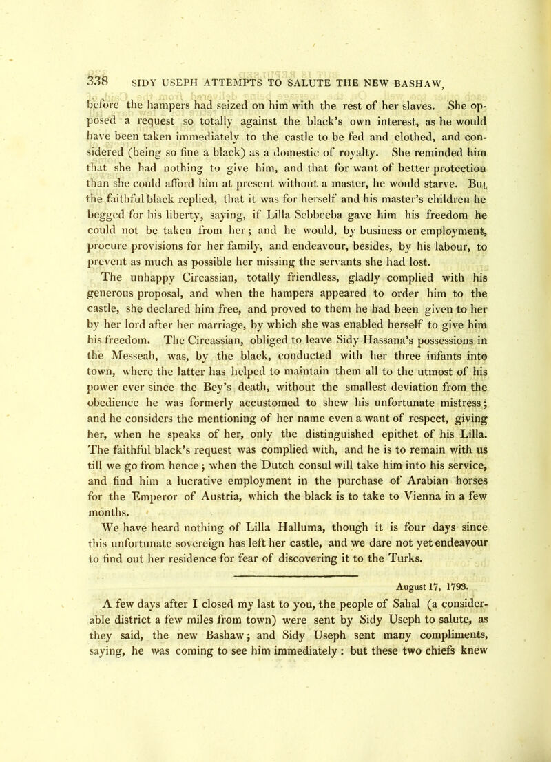 before the hampers had seized on him with the rest of her slaves. She op- posed a request so totally against the black’s own interest, as he would have been taken immediately to the castle to be fed and clothed, and con- sidered (being so fine a black) as a domestic of royalty. She reminded him that she had nothing to give him, and that for want of better protection than she could afford him at present without a master, he would starve. But the faithful black replied, that it was for herself and his master’s children he begged for his liberty, saying, if Lilia Sebbeeba gave him his freedom he could not be taken from her; and he would, by business or employment, procure provisions for her family, and endeavour, besides, by his labour, to prevent as much as possible her missing the servants she had lost. The unhappy Circassian, totally friendless, gladly complied with his generous proposal, and when the hampers appeared to order him to the castle, she declared him free, and proved to them he had been given to her by her lord after her marriage, by which she was enabled herself to give him his freedom. The Circassian, obliged to leave Sidy Hassana’s possessions in the Messeah, was, by the black, conducted with her three infants into town, where the latter has helped to maintain them all to the utmost of his power ever since the Bey’s death, without the smallest deviation from the obedience he was formerly accustomed to shew his unfortunate mistress; and he considers the mentioning of her name even a want of respect, giving her, when he speaks of her, only the distinguished epithet of his Lilia. The faithful black’s request was complied with, and he is to remain with us till we go from hence ; when the Dutch consul will take him into his service, and find him a lucrative employment in the purchase of Arabian horses for the Emperor of Austria, which the black is to take to Vienna in a few months. We have heard nothing of Lilia Halluma, though it is four days since this unfortunate sovereign has left her castle, and we dare not yet endeavour to find out her residence for fear of discovering it to the Turks. August 17, 1793. A few days after I closed my last to you, the people of Sahal (a consider- able district a few miles from town) were sent by Sidy Useph to salute, as they said, the new Bashaw j and Sidy Useph sent many compliments, saying, he was coming to see him immediately : but these two chiefs knew