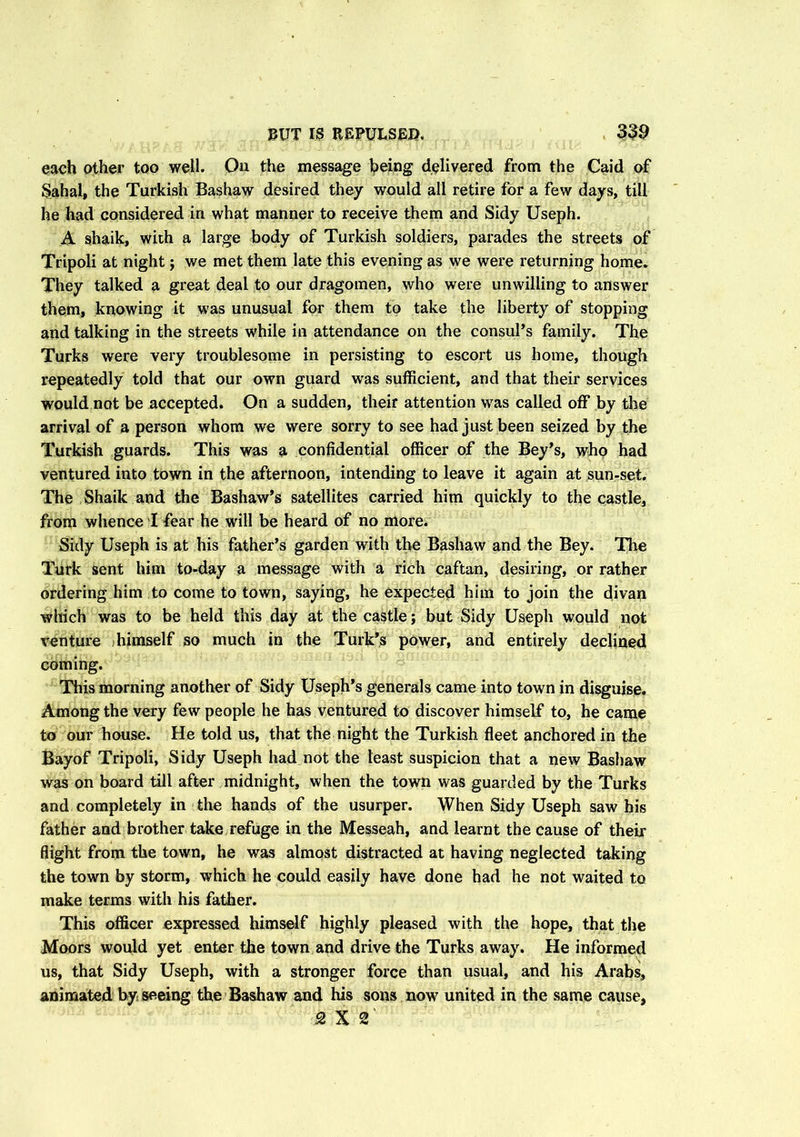 each other too well. Ou the message being delivered from the Caid of Sahal, the Turkish Bashaw desired they would all retire for a few days, till he had considered in what manner to receive them and Sidy Useph. A shaik, with a large body of Turkish soldiers, parades the streets of Tripoli at night; we met them late this evening as we were returning home. They talked a great deal to our dragomen, who were unwilling to answer them, knowing it was unusual for them to take the liberty of stopping and talking in the streets while in attendance on the consul’s family. The Turks were very troublesome in persisting to escort us home, though repeatedly told that our own guard was sufficient, and that their services would not be accepted. On a sudden, their attention w7as called off by the arrival of a person whom we were sorry to see had just been seized by the Turkish guards. This was a confidential officer of the Bey’s, who had ventured into town in the afternoon, intending to leave it again at sun-set. The Shaik and the Bashaw’s satellites carried him quickly to the castle, from whence I fear he will be heard of no more. Sidy Useph is at his father’s garden with the Bashaw and the Bey. The Turk sent him to-day a message with a rich caftan, desiring, or rather ordering him to come to town, saying, he expected him to join the divan which was to be held this day at the castle; but Sidy Useph would not venture himself so much in the Turk’s power, and entirely declined coming. This morning another of Sidy Useph’s generals came into town in disguise. Among the very few people he has ventured to discover himself to, he came to our house. He told us, that the night the Turkish fleet anchored in the Bayof Tripoli, Sidy Useph had not the least suspicion that a new Bashaw was on board till after midnight, when the town was guarded by the Turks and completely in the hands of the usurper. When Sidy Useph saw his father and brother take refuge in the Messeah, and learnt the cause of their flight from the town, he was almost distracted at having neglected taking the town by storm, which he could easily have done had he not waited to make terms with his father. This officer expressed himself highly pleased with the hope, that the Moors would yet enter the town and drive the Turks away. He informed us, that Sidy Useph, with a stronger force than usual, and his Arabs, animated by seeing the Bashaw and his sons now united in the same cause, 2X2'