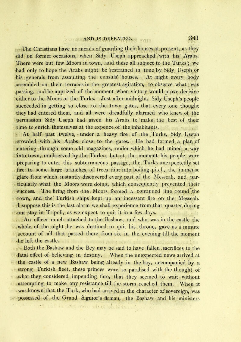 The Christians have no means of guarding their houses at present, as they did on former occasions, when Sidy Useph approached with his Arabs. There were but few Moors in town, and these all subject to the Turks ; we had only to hope the Arabs might be restrained in time by Sidy Useph or his generals from assaulting the consuls’ houses. At night;every body assembled on their terraces in the greatest agitation, to observe what was passing, and be apprized of the moment when victory would prove decisive either to the Moors or the Turks. Just after midnight, Sidy Useph’s people succeeded in getting so close to the town gates, that every one thought they had entered them, and all were dreadfully alarmed who knew of the permission Sidy Useph had given his Arabs to make the best of their time to enrich themselves at the expence of the inhabitants. • At half past twelve, under a heavy fire of the Turks, Sidy Useph crowded with his Arabs close to the gates. He had formed a plan of entering through some old magazines, under which he had mined a way into town, unobserved by the Turks ; but at the moment his people were preparing to enter this subterraneous passage, the Turks unexpectedly set fire to some large branches of trees dipt into boiling pitch, the immense glare from which instantly discovered every part of the Messeah, and par- ticularly what the Moors were doing, which consequently prevented their success. The firing from the Moors formed a continued line round the town, and the Turkish ships kept up an incessant fire on the Messeah. I suppose this is the last alarm we shall experience from that quarter, during our stay in Tripoli, as we expect to quit it in a few days. An officer much attached to the Bashaw, and who was in the castle the ■whole of the night he was destined to quit his throne, gave us a minute account of all that passed there from six in the evening till the moment • he’left the castle. • „ Both the Bashaw and the Bey may be said to have fallen sacrifices to the fatal effect of believing in destiny* When the unexpected news arrived at the castle of a new Bashaw being already in the bay, accompanied by a strong Turkish fleet, these princes were so paralised with the thought of •what they considered impending fate, that they seemed to wait without attempting to make any resistance till the storm reached them. When it was known that the Turk, who had arrived in the character of sovereign, wag possessed of ,the Grand Signior’s firman, the Bashaw and his ministers