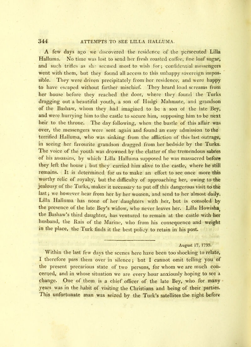 A few days ago we discovered the residence of the persecuted Lilia Halluma. No time was lost to send her fresh roasted coffee, fine loaf sugar, and such trifles as sh ' seemed most to wish for; confidential messengers went with them, but they found all access to this unhappy sovereign impos- sible. They were driven precipitately from her residence, and were happy to have escaped without farther mischief. They heard loud screams from her house before they reached the door, where they found the Turks dragging out a beautiful youth, a son of Hadgi Mahmute, and grandson of the Bashaw, whom they had imagined to be a son of the late Bey, and were hurrying him to the castle to secure him, supposing him to be next heir to the throne. The day following, when the bustle of this affair was over, the messengers were sent again and found an easy admission to the terrified Halluma, who was sinking from the affliction of this last outrage, in seeing her favourite grandson dragged from her bedside by the Turks. The voice of the youth was drowned by the clatter of the tremendous sabres of his assassins, by which Lilia Halluma supposed he was massacred before they left the house ; but they carried him alive to the castle, where he still remains. It is determined for us to make an effort to see once more this worthy relic of royalty, but the difficulty of approaching her, owing to the jealousy of the Turks, makes it necessary to put off this dangerous visit to the last; we however hear from her by her women, and send to her almost daily. Lilia Halluma has none of her daughters with her, but is consoled by the presence of the late Bey’s widow, who never leaves her. Lilia Howisha^ the Bashaw’s third daughter, has ventured to remain at the castle with her husband, the Rais of the Marine, who from his consequence and weight in the place, the Turk finds it the best policy to retain in his post. August 17, 1703. Within the last few days the scenes here have been too shocking to relate, I therefore pass them over in silence; but I cannot omit telling you of the present precarious state of two persons, for whom we are much con- cerned, and in whose situation we are every hour anxiously hoping to see a change. One of them is a chief officer of the late Bey, who for many years was in the habit of visiting the Christians and being of their parties. This unfortunate man was seized by the Turk’s satellites the night before