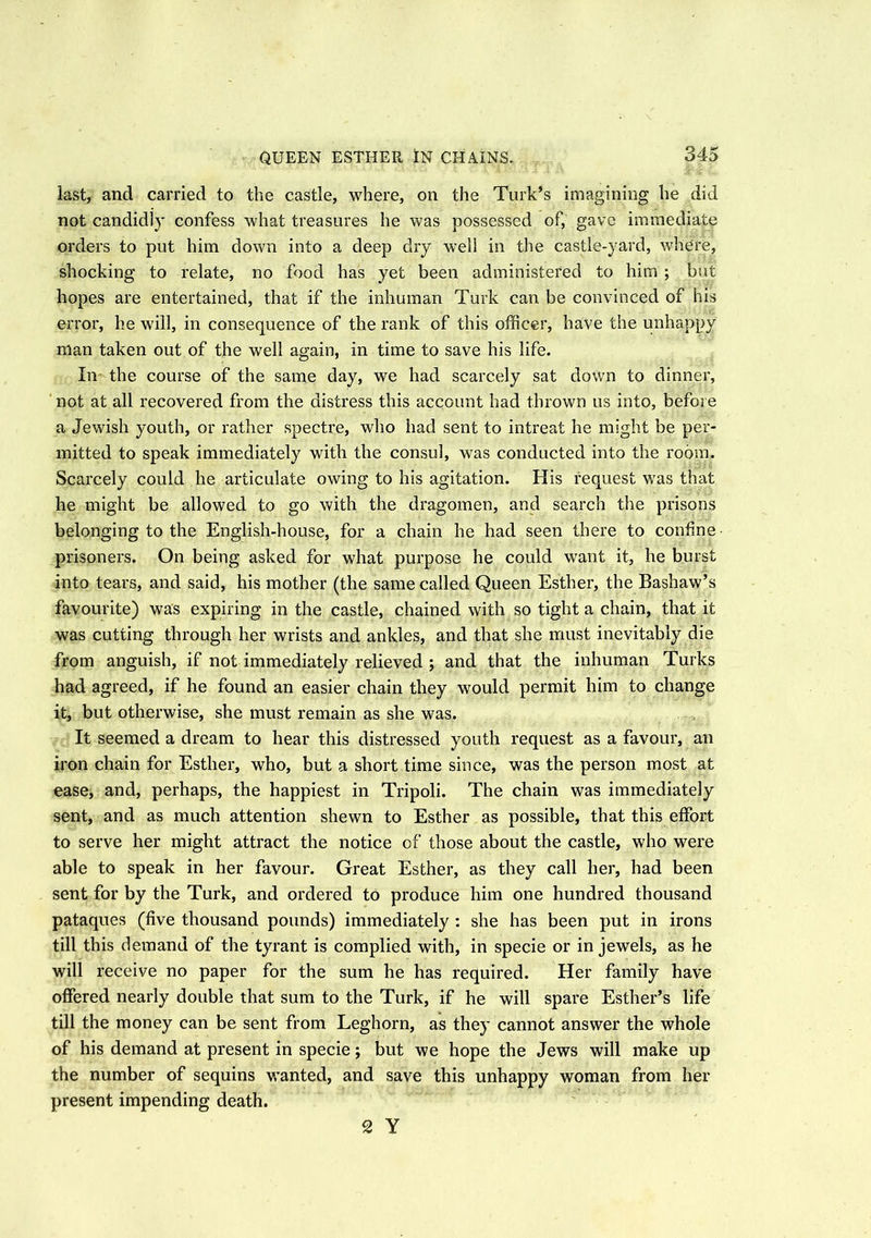 QUEEN ESTHER IN CHAINS. last, and carried to the castle, where, on the Turk’s imagining he did not candidly confess what treasures he was possessed of, gave immediate orders to put him down into a deep dry well in the castle-yard, where, shocking to relate, no food has yet been administered to him ; but hopes are entertained, that if the inhuman Turk can be convinced of his error, he will, in consequence of the rank of this officer, have the unhappy man taken out of the well again, in time to save his life. In the course of the same day, we had scarcely sat down to dinner, not at all recovered from the distress this account had thrown us into, before a Jewish youth, or rather spectre, who had sent to intreat he might be per- mitted to speak immediately with the consul, was conducted into the room. Scarcely could he articulate owing to his agitation. His request was that he might be allowed to go with the dragomen, and search the prisons belonging to the English-house, for a chain he had seen there to confine prisoners. On being asked for what purpose he could want it, he burst into tears, and said, his mother (the same called Queen Esther, the Bashaw’s favourite) was expiring in the castle, chained with so tight a chain, that it was cutting through her wrists and ankles, and that she must inevitably die from anguish, if not immediately relieved ; and that the inhuman Turks had agreed, if he found an easier chain they would permit him to change it, but otherwise, she must remain as she was. It seemed a dream to hear this distressed youth request as a favour, an iron chain for Esther, who, but a short time since, was the person most at ease, and, perhaps, the happiest in Tripoli. The chain was immediately sent, and as much attention shewn to Esther as possible, that this effort to serve her might attract the notice of those about the castle, who were able to speak in her favour. Great Esther, as they call her, had been sent for by the Turk, and ordered to produce him one hundred thousand pataques (five thousand pounds) immediately: she has been put in irons till this demand of the tyrant is complied with, in specie or in jewels, as he will receive no paper for the sum he has required. Her family have offered nearly double that sum to the Turk, if he will spare Esther’s life till the money can be sent from Leghorn, as they cannot answer the whole of his demand at present in specie; but we hope the Jews will make up the number of sequins wanted, and save this unhappy woman from her present impending death. 2 Y