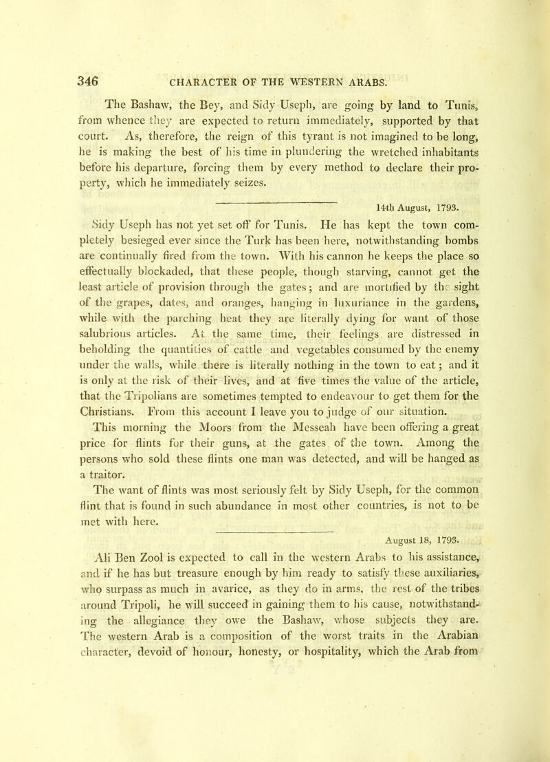 The Bashaw, the Bey, and Sidy Useph, are going by land to Tunis, from whence they are expected to return immediately, supported by that court. As, therefore, the reign of this tyrant is not imagined to be long, he is making the best of his time in plundering the wretched inhabitants before his departure, forcing them by every method to declare their pro- perty, which he immediately seizes. 14th August, 1793. Sidy Useph has not yet set off for Tunis. He has kept the town com- pletely besieged ever since the Turk has been here, notwithstanding bombs are continually fired from the town. With his cannon he keeps the place so effectually blockaded, that these people, though starving, cannot get the least article of provision through the gates; and are mortified by the sight of the grapes, dates, and oranges, hanging in luxuriance in the gardens, while with the parching heat they are literally dying for want of those salubrious articles. At the same time, their feelings are distressed in beholding the quantities of cattle and vegetables consumed by the enemy under the walls, while there is literally nothing in the town to eat; and it is only at the risk of their lives, and at five times the value of the article, that the Tripolians are sometimes tempted to endeavour to get them for the Christians. From this account I leave you to judge of our situation. This morning the Moors from the Messeah have been offering a great price for flints for their guns, at the gates of the town. Among the persons who sold these flints one man was detected, and will be hanged as a traitor. The want of flints was most seriously felt by Sidy Useph, for the common flint that is found in such abundance in most other countries, is not to be met with here. August 18, 1793. Ali Ben Zool is expected to call in the western Arabs to his assistance, and if he has but treasure enough by him ready to satisfy these auxiliaries, v,7ho surpass as much in avarice, as they do in arms, the rest of the tribes around Tripoli, he will succeed in gaining them to his cause, notwithstand- ing the allegiance they owe the Bashaw, whose subjects they are. The western Arab is a composition of the worst traits in the Arabian character, devoid of honour, honesty, or hospitality, which the Arab from