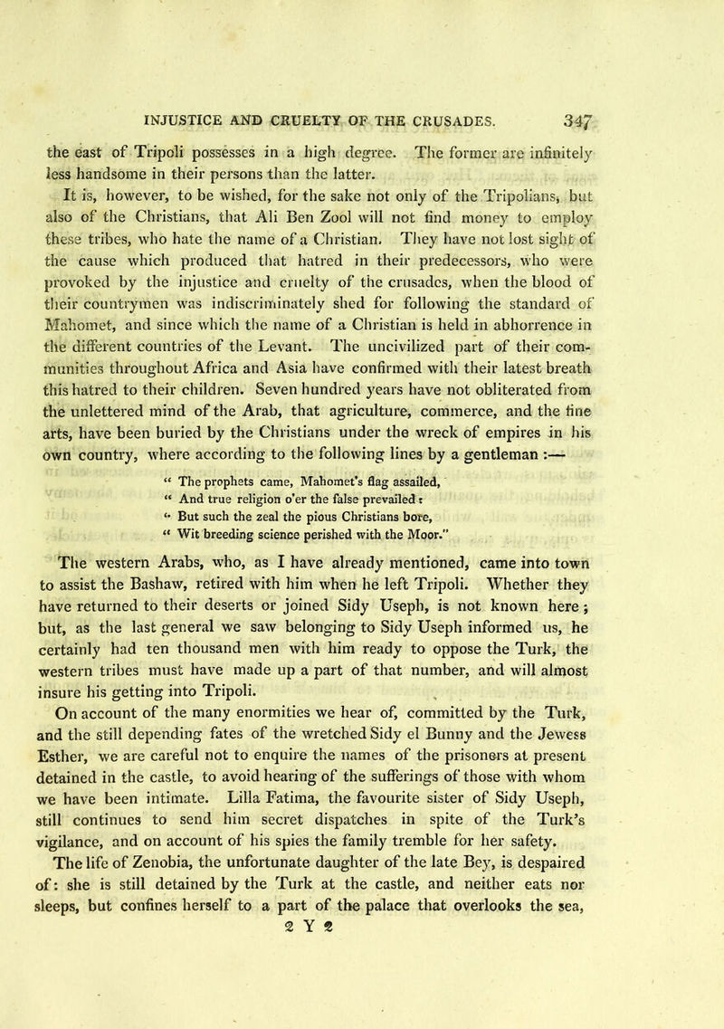 INJUSTICE AND CRUELTY OF THE CRUSADES. 34/ the east of Tripoli possesses in a high degree. The former are infinitely less handsome in their persons than the latter. It is, however, to be wished, for the sake not only of the Tripolians* but also of the Christians, that Ali Ben Zool will not find money to employ these tribes, who hate the name of a Christian. They have not lost sight of the cause which produced that hatred in their predecessors, who were provoked by the injustice and cruelty of the crusades, when the blood of their countrymen was indiscriminately shed for following the standard of Mahomet, and since which the name of a Christian is held in abhorrence in the different countries of the Levant. The uncivilized part of their com- munities throughout Africa and Asia have confirmed with their latest breath this hatred to their children. Seven hundred years have not obliterated from the unlettered mind of the Arab, that agriculture, commerce, and the fine arts, have been buried by the Christians under the wreck of empires in his own country, where according to the following lines by a gentleman :— “ The prophets came, Mahomet’s flag assailed, “ And true religion o’er the false prevailed: <• But such the zeal the pious Christians bore, “ Wit breeding science perished with the Moor.” The western Arabs, who, as I have already mentioned, came into town to assist the Bashaw, retired with him when he left Tripoli. Whether they have returned to their deserts or joined Sidy Usepb, is not known here ; but, as the last general we saw belonging to Sidy Useph informed us, he certainly bad ten thousand men with him ready to oppose the Turk, the western tribes must have made up a part of that number, and will almost insure his getting into Tripoli. On account of the many enormities we hear of, committed by the Turk, and the still depending fates of the wretched Sidy el Bunny and the Jewess Esther, we are careful not to enquire the names of the prisoners at present detained in the castle, to avoid hearing of the sufferings of those with whom we have been intimate. Lilia Fatima, the favourite sister of Sidy Useph, still continues to send him secret dispatches in spite of the Turk’s vigilance, and on account of his spies the family tremble for her safety. The life of Zenobia, the unfortunate daughter of the late Bey, is despaired of: she is still detained by the Turk at the castle, and neither eats nor sleeps, but confines herself to a part of the palace that overlooks the sea,