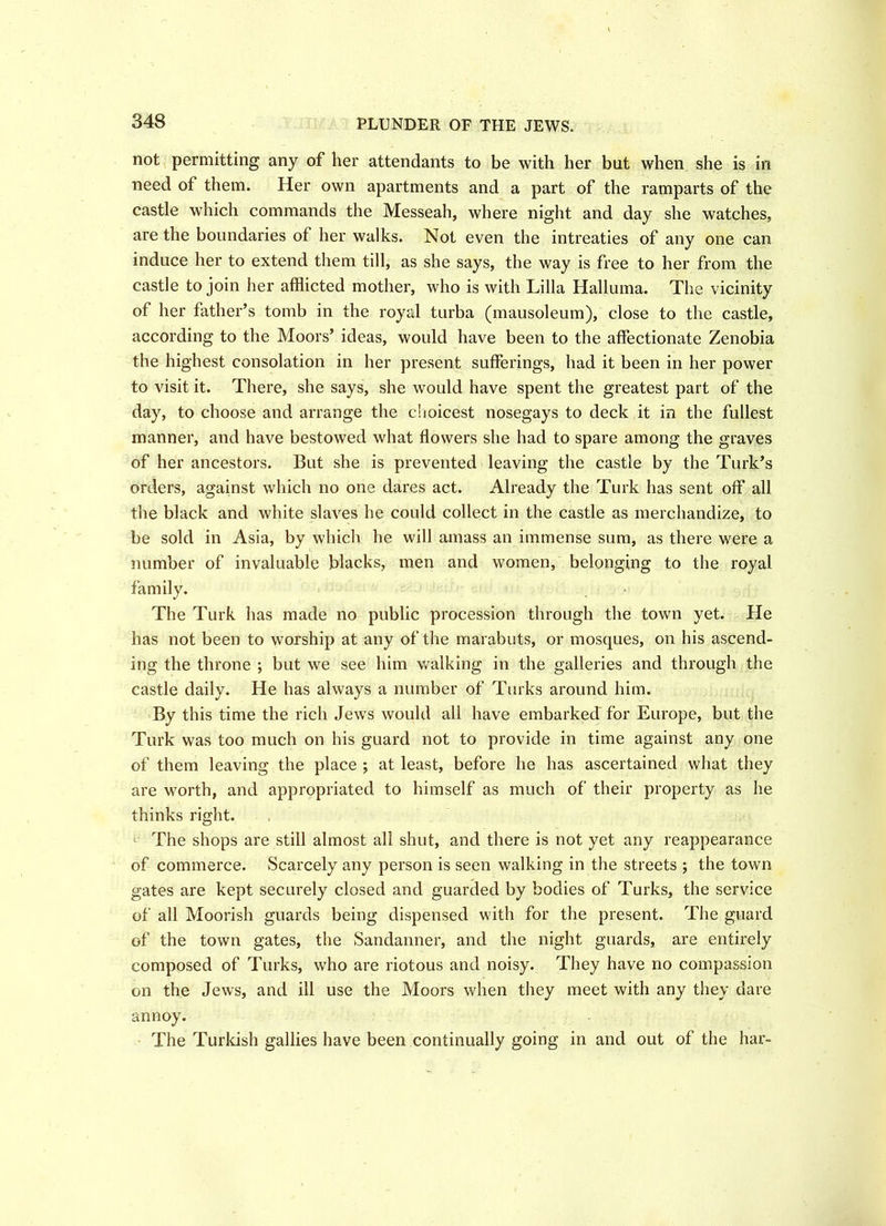 PLUNDER OF THE JEWS. not permitting any of her attendants to be with her but when she is in need of them. Her own apartments and a part of the ramparts of the castle which commands the Messeah, where night and day she watches, are the boundaries of her walks. Not even the intreaties of any one can induce her to extend them till, as she says, the way is free to her from the castle to join her afflicted mother, who is with Lilia Halluma. The vicinity of her father’s tomb in the royal turba (mausoleum), close to the castle, according to the Moors’ ideas, would have been to the affectionate Zenobia the highest consolation in her present sufferings, had it been in her power to visit it. There, she says, she would have spent the greatest part of the day, to choose and arrange the choicest nosegays to deck it in the fullest manner, and have bestowed what flowers she had to spare among the graves of her ancestors. But she is prevented leaving the castle by the Turk’s orders, against which no one dares act. Already the Turk has sent off all the black and white slaves he could collect in the castle as merchandize, to be sold in Asia, by which he will amass an immense sum, as there were a number of invaluable blacks, men and women, belonging to the royal family. The Turk has made no public procession through the town yet. He has not been to worship at any of the marabuts, or mosques, on his ascend- ing the throne ; but we see him walking in the galleries and through the castle daily. He has always a number of Turks around him. By this time the rich Jews would all have embarked for Europe, but the Turk was too much on his guard not to provide in time against any one of them leaving the place ; at least, before he has ascertained what they are worth, and appropriated to himself as much of their property as he thinks right. The shops are still almost all shut, and there is not yet any reappearance of commerce. Scarcely any person is seen walking in the streets ; the town gates are kept securely closed and guarded by bodies of Turks, the service of all Moorish guards being dispensed with for the present. The guard of the town gates, the Sandanner, and the night guards, are entirely composed of Turks, who are riotous and noisy. They have no compassion on the Jews, and ill use the Moors when they meet with any they dare annoy. The Turkish gallies have been continually going in and out of the har-