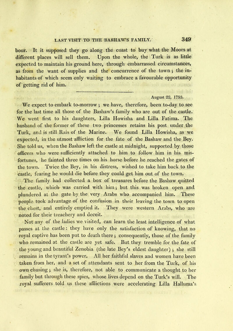 bour. It it supposed they go along the coast to buy what the Moors at different places will sell them. Upon the whole, the Turk is as little expected to maintain his ground here, through embarrassed circumstances, as from the want of supplies and the concurrence of the town ; the in- habitants of which seem only waiting to embrace a favourable opportunity of getting rid of him. August 22, 1793. We expect to embark to-morrow ; we have, therefore, been to-day to see for the last time all those of the Bashaw’s family who are out of the castle. We went first to his daughters, Lilia Howisha and Lilia Fatima. The husband of the former of these two princesses retains his post under the Turk, and is still Rais of the Marine. We found Lilia Howisha, as we expected, in the utmost affliction for the fate of the Bashaw and the Bey. She told us, when the Bashaw left the castle at midnight, supported by those officers who were sufficiently attached to him to follow him in his mis- fortunes, he fainted three times on his horse before he reached the gates of the town. Twice the Bey, in his distress, wished to take him back to the castle, fearing he would die before they could get him out of the town. The family had collected a box of treasures before the Bashaw quitted the castle, which was carried with him ; but this was broken open and plundered at the gate by the very Arabs who accompanied him. These people took advantage of the confusion in their leaving the town to open the chest, and entirely emptied it. They were western Arabs, who are noted for their treachery and deceit. Not any of the ladies we visited, can learn the least intelligence of what passes at the castle: they have only the satisfaction of knowing, that no royal captive has been put to death there; consequently, those of the family who remained at the castle are yet safe. But they tremble for the fate of the young and beautiful Zenobia (the late Bey’s eldest daughter) ; she still remains in the tyrant’s power. All her faithful slaves and women have been taken from her, and a set of attendants sent to her from the Turk, of his own chusing ; she is, therefore, not able to communicate a thought to her family but through these spies, whose lives depend on the Turk’s will. The royal sufferers told us these afflictions were accelerating Lilia Halluma’s