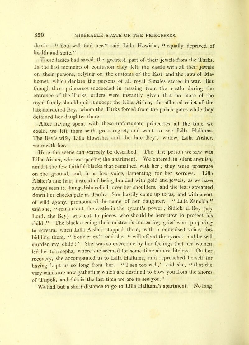 death ! “ You will find her,” said Lilia Howisha, “ equally deprived of health and state.” These ladies had saved the greatest part of their jewels from the Turks. In the first moments of confusion they left the castle with all their jewels on their persons, relying on the customs of the East and the laws of Ma- homet, which declare the persons of all royal females sacred in war. But though these princesses succeeded in passing from the castle during the entrance of the Turks, orders were instantly given that no more of the royal family should quit it except the Lilia Aisher, the afflicted relict of the late murdered Bey, whom the Turks forced from the palace gates while they detained her daughter there ! After having spent with these unfortunate princesses all the time we could, we left them with great regret, and went to see Lilia Halluma. The Bey’s wife, Lilia Howisha, and the late Bey’s widow, Lilia Aisher, were with her. Here the scene can scarcely be described. The first person we saw was Lilia Aisher, who was pacing the apartment. We entered, in silent anguish, amidst the few faithful blacks that remained with her; they were prostrate on the ground, and, in a low voice, lamenting for her sorrows. Lilia Aisher’s fine hair, instead of being braided with gold and jewels, as we have always seen it, hung dishevelled over her shoulders, and the tears streamed down her cheeks pale as death. She hastily came up to us, and with a sort of wild agony, pronounced the name of her daughter. “ Lilia Zenobia,” said she, “ remains at the castle in the tyrant’s power; Sidick el Bey (my Lord, the Bey) was cut to pieces who should be here now to protect his child !” The blacks seeing their mistress’s increasing grief were preparing to scream, when Lilia Aisher stopped them, with a convulsed voice, for- bidding them, “ Your cries,” said she, “ will offend the tyrant, and he will murder my child !” She was so overcome by her feelings that her women led her to a sopha, where she seemed for some time almost lifeless. On her recovery, she accompanied us to Lilia Halluma, and reproached herself for having kept us so long from her. “ I see too well,” said she, “ that the very winds are now gathering which are destined to blow you from the shores of Tripoli, and this is the last time we are to see you.” We had but a short distance to go to Lilia Halluma’s apartment. No long