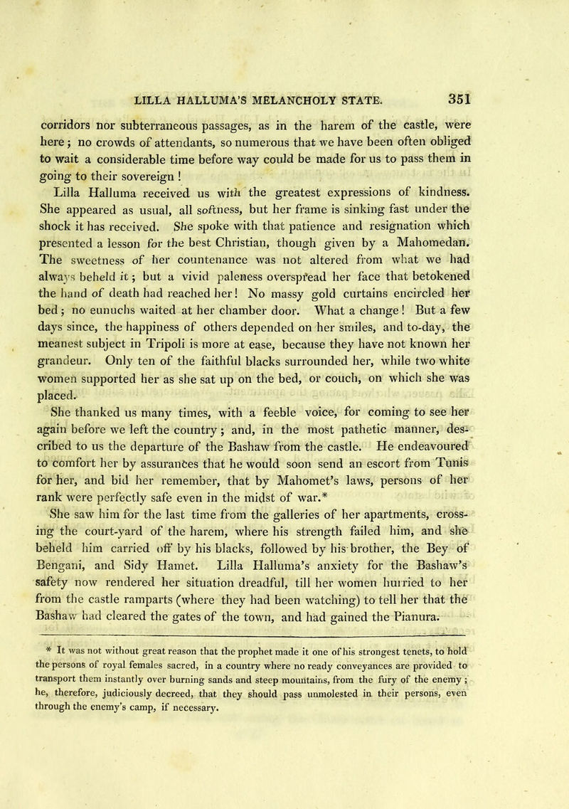 corridors nor subterraneous passages, as in the harem of the castle, were here ; no crowds of attendants, so numerous that we have been often obliged to wait a considerable time before way could be made for us to pass them in going to their sovereign ! Lilia Halluma received us with the greatest expressions of kindness. She appeared as usual, all softness, but her frame is sinking fast under the shock it has received. She spoke with that patience and resignation which presented a lesson for the best Christian, though given by a Mahomedan. The sweetness of her countenance was not altered from what we had always beheld it; but a vivid paleness overspfead her face that betokened the hand of death had reached her! No massy gold curtains encircled her bed ; no eunuchs waited at her chamber door. What a change ! But a few days since, the happiness of others depended on her smiles, and to-day, the meanest subject in Tripoli is more at ease, because they have not known her grandeur. Only ten of the faithful blacks surrounded her, while two white women supported her as she sat up on the bed, or couch, on which she was placed. She thanked us many times, with a feeble voice, for coming to see her again before we left the country; and, in the most pathetic manner, des- cribed to us the departure of the Bashaw from the castle. He endeavoured to comfort her by assurances that he would soon send an escort from Tunis for her, and bid her remember, that by Mahomet’s laws, persons of her rank were perfectly safe even in the midst of war.* She saw him for the last time from the galleries of her apartments, cross- ing the court-yard of the harem, where his strength failed him, and she beheld him carried off by his blacks, followed by his brother, the Bey of Bengani, and Sidy Hamet. Lilia Halluma’s anxiety for the Bashaw’s safety now rendered her situation dreadful, till her women hurried to her from the castle ramparts (where they had been watching) to tell her that the Bashaw had cleared the gates of the town, and had gained the Pianura. * It was not without great reason that the prophet made it one of his strongest tenets, to hold the persons of royal females sacred, in a country where no ready conveyances are provided to transport them instantly over burning sands and steep mountains, from the fury of the enemy ; he, therefore, judiciously decreed, that they should pass unmolested in their persons, even through the enemy’s camp, if necessary.