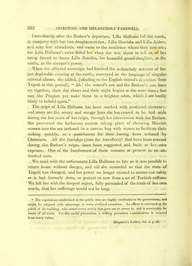 Immediately after the Bashaw’s departure, Lilia Halluma left the castle, in company with her two daughters-in-law, Lilia Howisha and Lilia Aisher, and very few attendants, and came to the residence where they now are ; but Lilia Halluma’s voice failed her when she was about to tell us of her being forced to leave Lilia Zenobia, her beautiful grand-daughter, at the castle, in the usurper’s power. When this afflicted sovereign had finished the melancholy account of her last deplorable evening at the castle, conveyed in the language of singular oriental idioms, she added, (alluding to the English consul’s departure from Tripoli at this period), “ Ah ! the consul’s sun and the Bashaw’s sun have set together, their day closes and their night begins at the same time ; but may the Prophet yet wake them to a brighter adan, which I am hardly likely to behold again.” The reign of Lilia Halluma has been marked with continual clemency, and many are the severe and savage laws she has caused to be laid aside during the last years of her reign, through her intercession with the Bashaw. She prevented the barbarous custom taking place of throwing Moorish women into the sea inclosed in a canvas bag with stones to facilitate their sinking quickly, as a punishment for their having been seduced by Christians. All the fandakes (inns for travellers)* that have been erected during the Bashaw’s reign, have been suggested and built at her own expence. One of the handsomest of them remains at present in an un- finished state. We staid with the unfortunate Lilia Halluma as late as it was possible to return home without danger, and till she reminded us that the state of Tripoli was changed, and her pow'er no longer existed to ensure our safety as it had formerly done, or protect us now from a set of Turkish ruffians. We left her with the deepest regret, fully persuaded of the truth of her own words, that her sufferings would not be long. * The regulations established at the public inns are highly creditable to the government, and might be adopted with advantage in more civilized countries. An officer is stationed at the porch of the building, who enters every article that goes out or comes in, and is answerable for losses of all kinds. For this useful precaution, a trifling pecuniary consideration is exacted from every visiter.