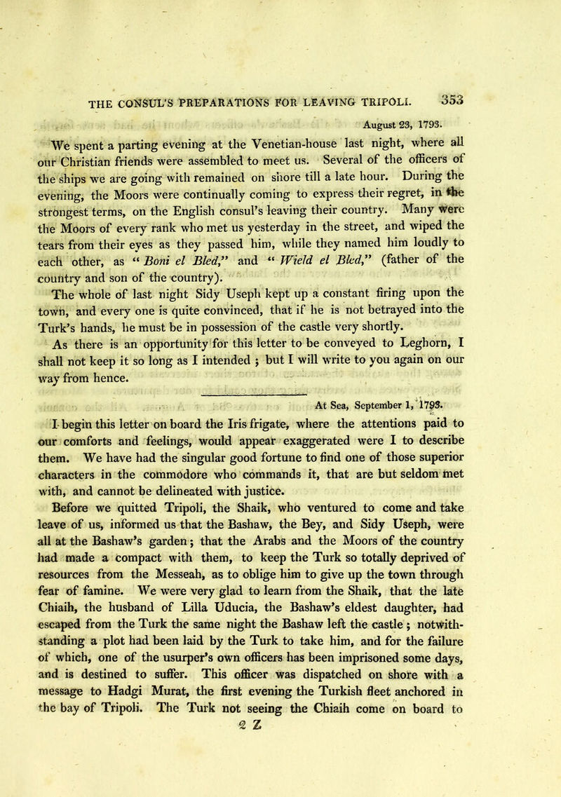 August 23, 1793. We spent a parting evening at the Venetian-house last night, where all our Christian friends were assembled to meet us. Several of the officers of the ships we are going with remained on shore till a late hour. During the evening, the Moors were continually coming to express their regret, in the strongest terms, on the English consul’s leaving their country. Many Were the Moors of every rank who met us yesterday in the street, and wiped the tears from their eyes as they passed him, while they named him loudly to each other, as “ Boni el Bled” and “ Wield el Bled” (father of the country and son of the country). The whole of last night Sidy Useph kept up a constant firing upon the town, and every one is quite convinced, that if he is not betrayed into the Turk’s hands, he must be in possession of the castle very shortly. As there is an opportunity for this letter to be conveyed to Leghorn, I shall not keep it so long as I intended ; but I will wnite to you again on our way from hence. At Sea, September 1,1793. I begin this letter on board the Iris frigate, where the attentions paid to our comforts and feelings, would appear exaggerated were I to describe them. We have had the singular good fortune to find one of those superior characters in the commodore who commands it, that are but seldom met w ith, and cannot be delineated with justice. Before we quitted Tripoli, the Shaik, who ventured to come and take leave of us, informed us that the Bashaw, the Bey, and Sidy Useph, were all at the Bashaw’s garden; that the Arabs and the Moors of the country had made a compact with them, to keep the Turk so totally deprived of resources from the Messeah, as to oblige him to give up the town through fear of famine. We were very glad to learn from the Shaik, that the late Chiaih, the husband of Lilia Uducia, the Bashaw’s eldest daughter, had escaped from the Turk the same night the Bashaw left the castle ; notwith- standing a plot had been laid by the Turk to take him, and for the failure of which, one of the usurper’s own officers has been imprisoned some days, and is destined to suffer. This officer was dispatched on shore with a message to Hadgi Murat, the first evening the Turkish fleet anchored in the bay of Tripoli. The Turk not seeing the Chiaih come on board to € Z