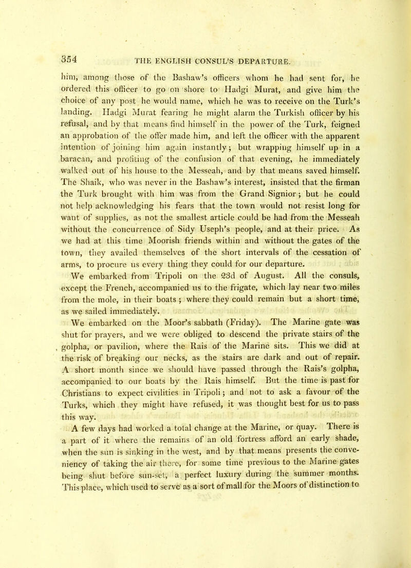 him, among those of the Bashaw’s officers whom he had sent for, he ordered this officer to go on shore to Hadgi Murat, and give him the choice of any post he would name, which he was to receive on the Turk’s landing. Hadgi Murat fearing he might alarm the Turkish officer by his refusal, and by that means find himself in the power of the Turk, feigned an approbation of the offer made him, and left the officer with the apparent intention of joining him again instantly; but wrapping himself up in a baracan, and profiting of the confusion of that evening, he immediately walked out of his house to the Messeah, and by that means saved himself. The Shaik, who was never in the Bashaw’s interest, insisted that the firman the Turk brought with him was from the Grand Signior ; but he could not help acknowledging his fears that the town would not resist long for want of supplies, as not the smallest article could be had from the Messeah without the concurrence of Sidy Useph’s people, and at their price. As we had at this time Moorish friends within and without the gates of the town, they availed themselves of the short intervals of the cessation of arms, to procure us every thing they could for our departure. We embarked from Tripoli on the 23d of August. All the consuls, except the French, accompanied us to the frigate, which lay near two miles from the mole, in their boats ; where they could remain but a short time, as we sailed immediately. We embarked on the Moor’s sabbath (Friday). The Marine gate was shut for prayers, and we were obliged to descend the private stairs of the golpha, or pavilion, where the Rais of the Marine sits. This we did at the risk of breaking our necks, as the stairs are dark and out of repair. A short month since we should have passed through the Rais’s golpha, accompanied to our boats by the Rais himself. But the time is past for Christians to expect civilities in Tripoli; and not to ask a favour of the Turks, which they might have refused, it was thought best for us to pass this way. A few days had worked a total change at the Marine, or quay. There is a part of it where the remains of an old fortress afford an early shade, when the sun is sinking in the west, and by that means presents the conve- niency of taking the air there, for some time previous to the Marine gates being shut before sun-set, a perfect luxury during the summer months. This place, which used to serve as a sort of mall for the Moors of distinction to