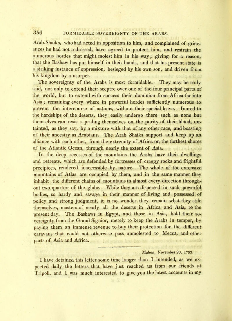 Arab-Shaiks, who had acted in opposition to him, and complained of griev- ances he had not redressed, have agreed to protect him, and restrain the numerous hordes that might molest him in his way; giving for a reason, that the Bashaw has put himself in their hands, and that his present state is a striking instance of oppression, besieged by his own son, and driven from his kingdom by a usurper. The sovereignty of the Arabs is most formidable. They may be truly said, not only to extend their sceptre over one of the four principal parts of the world, but to extend with success their dominion from Africa far into Asia; remaining every where in powerful hordes sufficiently numerous to prevent the intercourse of nations, without their special leave. Inured to the hardships of the deserts, they easily undergo there such as none but themselves can resist: priding themselves on the purity of their blood, un- tainted, as they say, by a mixture with that of any other race, and boasting of their ancestry as Arabians. The Arab Shaiks support and keep up an alliance with each other, from the extremity of Africa on the farthest shores of the Atlantic Ocean, through nearly the extent of Asia. In the deep recesses of the mountains the Arabs have their dwellings and retreats, which are defended by fortresses of craggy rocks and frightful precipices, rendered inaccessible by nature. The whole of the extensive mountains of Atlas are occupied by them, and in the same manner they inhabit the different chains of mountains in almost every direction through- out two quarters of the globe. While they are dispersed in such powerful bodies, so hardy and savage in their manner of living and possessed of policy and strong judgment, it is no wonder they remain what they stile themselves, masters of nearly all the deserts in Africa and Asia, to the present day. The Bashaws in Egypt, and those in Asia, hold their so- vereignty from the Grand Signior, merely to keep the Arabs in temper, by paying them an immense revenue to buy their protection for the different caravans that could not otherwise pass unmolested to Mecca, and other parts of Asia and Africa. Mahon, November 20, 1793. I have detained this letter some time longer than I intended, as we ex- pected daily the letters that have just reached us from our friends at Tripoli, and I was much interested to give you the latest accounts in my