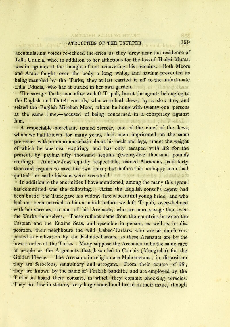 accumulating voices re-echoed the cries as they drew near the residence of Lilia Uducia, who, in addition to her afflictions for the loss of Hadgi Murat, was in agonies at the thought of not recovering his remains. Both Moors and Arabs fought over the body a long while, and having prevented its being mangled by the Turks, they at last carried it off to the unfortunate Lilia Uducia, who had it buried in her own garden. The savage Turk, soon after we left Tripoli, burnt the agents belonging to the English and Dutch consuls, who were both Jews, by a slow fire, and seized the English Mitchen-Moor, whom he hung with twenty-one persons at the same time,—accused of being concerned in a conspiracy against him. A respectable merchant, named Serroar, one of the chief of the Jews, whom we had known for many years, had. been imprisoned on the same pretence, with an enormous chain about his neck and legs, under the weight of which he was near expiring, and has only, escaped with life for the present, by paying fifty thousand sequins (twenty-five thousand pounds sterling). Another Jew, equally respectable, named Abraham, paid forty thousand sequins to save his two sons ; but before this unhappy man had ' quitted the castle his sons, were executed! In addition to the enormities I have mentioned, among the many this tyrant has committed was the following. After the English consul’s agent had been burnt, the Turk gave his widow, late a beautiful young bride, and who had not been married to him a month before we left Tripoli, overwhelmed with her sbrrows, to one of his Arenauts, who are more savage than even the Turks themselves. These ruffians come from the countries between the Caspian and the Euxine Seas, and resemble in person, as well as in dis- position, their neighbours the wild Usbec-Tartars, who are as much sur- passed in civilization by the Kalmuc-Tartars, as these Arenauts are by the lowest order of the Turks. Many suppose the Arenauts to be the same race of people as the Argonauts that Jason led to Colchis (Mengrelia) for the Golden Fleece. The Arenauts in religion are Mahometans; in disposition they are ferocious, sanguinary and arrogant. From their course of life, they are known by the name of Turkish banditti, and are employed by the Turks on board their corsairs, in which they commit shocking piracies. They are low in stature, very large boned and broad in their make, though
