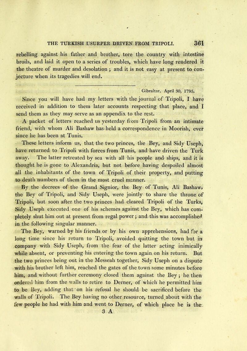 rebelling against bis father and brother, tore the country with intestine broils, and laid it open to a series of troubles, which have long rendered it the theatre of murder and desolation ; and it is not easy at present to con- jecture when its tragedies will end. Gibraltar, April 30, 1795. Since you will have had my letters with the journal of Tripoli, I have received in addition to them later accounts respecting that place, and I send them as they may-serve as an appendix to the rest. A packet of letters reached us yesterday from Tripoli from an intimate friend, with whom Ali Bashaw has-held a correspondence in Moorish, ever since he has been at Tunis. These letters inform us, that the two princes, the Bey, and Sidy Useph, have returned to Tripoli with forces from Tunis, and have driven the Turk away. The latter retreated by sea with all his people and ships, and it is thought he is gone to Alexandria, but not before having despoiled almost all the inhabitants of the town of Tripoli of their property, and putting to death numbers of them in the most cruel manner. By the decrees of the Grand Signior, the Bey of Tunis, Ali Bashaw, the Bey of Tripoli, and Sidy Useph, were jointly to share the throne of Tripoli, but soon after the two princes had cleared Tripoli of the Turks, Sidy Useph executed one of his schemes against the Bey, which has com- pletely shut him out at present from regal power; and this was accomplished in the following singular manner. The Bey, warned by his friends or by his own apprehensions, had for a long time since his return to Tripoli, avoided quitting the town but in company with Sidy Useph, from the fear of the latter acting inimically while absent, or preventing his entering the town again on his return. But the two princes being out in the Messeah together, Sidy Useph on a dispute with his brother left him, reached the gates of the town some minutes before him, and without further ceremony closed them against the Bey ; he then ordered him from the walls to retire to Derner, of which he permitted him to be Bey, adding that on his refusal he should be sacrificed before the walls of Tripoli. The Bey having no other resource, turned about with the few people he had with him and went to Derner, of which place he is the:. 3 A