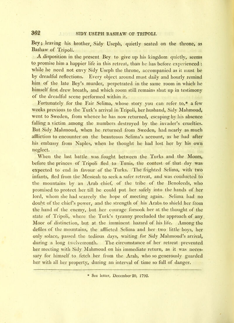 SIDY USEPH BASHAW OF TRIPOLI. Bey; leaving his brother. Sidy Useph, quietly seated on the throne, as Bashaw of Tripoli. A disposition in the present Bey to give up his kingdom quietly, seems to promise him a happier life in this retreat, than he has before experienced : while he need not envy Sidy Useph the throne, accompanied as it must be by dreadful reflections. Every object around must daily and hourly remind him of the late Bey’s murder, perpetrated in the same room in which he himself first drew breath, and which room still remains shut up in testimony of the dreadful scene performed within it. Fortunately for the Fair Selima, whose story you can refer to,* a few weeks previous to the Turk’s arrival in Tripoli, her husband, Sidy Mahmoud, went to Sweden, from whence he has now returned, escaping by his absence falling a victim among the numbers destroyed by the invader’s cruelties. But Sidy Mahmoud, when he returned from Sweden, had nearly as much affliction to encounter on the beauteous Selima’s account, as he had after his embassy from Naples, when he thought he had lost her by his own neglect. When the last battle was fought between the Turks and the Moors, before the princes of Tripoli fled to Tunis, the contest of that day was expected to end in favour of the Turks. The frighted Selima, with two infants, fled from the Messeah to seek a safer retreat, and was conducted to the mountains by an Arab chief, of the tribe of the Benoleeds, who promised to protect her till he could put her safely into the hands of her lord, whom she had scarcely the hope of meeting again. Selima had no douM of the chief’s power, and the strength of his Arabs to shield her from the hand of the enemy, but her courage forsook her at the thought of the state of Tripoli, where the Turk’s tyranny precluded the approach of any Moor of distinction, but at the imminent hazard of his life. Among the defiles of the mountains, the afflicted Selima and her two little boys, her only solace, passed the tedious days, waiting for Sidy Mahmoud’s arrival, during a long twelvemonth. The circumstance of her retreat prevented her meeting with Sidy Mahmoud on his immediate return, as it was neces- sary for himself to fetch her from the Arab, who so generously guarded her with all her property, during an interval of time so full of danger. * See letter, December 20, 1792.