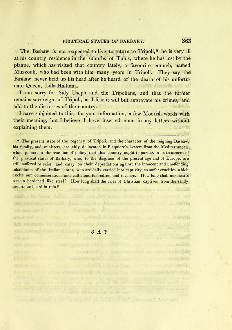The Bashaw is not expected to live to return to Tripoli,* he is very ill at his country residence in the suburbs of Tunis, where he has lost by the plague, which has visited that country lately, a favourite eunuch, named Muzzouk, who had been with him many years in Tripoli. They say the Bashaw never held up his head after he heard of the death of his unfortu- nate Queen, Lilia Halluma. I am sorry for Sidy Useph and the Tripolians, and that the former remains sovereign of Tripoli, as I fear it will but aggravate his crimes, and add to the distresses of the country. I have subjoined to this, for your information, a few Moorish words with their meaning, but I believe I have inserted none in my letters without explaining them. * The present state of the regency of Tripoli, and the character of the reigning Bashaw, his family, and ministers, are ably delineated in Blaquiere’s Letters from the Mediterranean; which points out the true line of policy that this country ought to pursue, in its treatment of the piratical states of Barbary, who, to the disgrace of the present age and of Europe, are still suffered to exist, and carry on their depredations against the innocent and unoffending inhabitants of the Italian shores, who are daily carried into captivity, to suffer cruelties which excite our commiseration, and call aloud for redress and revenge. How long shall our hearts remain hardened like steel ? How long shall the cries of Christian captives from the sandy deserts be heard in vain ? 3 A 2