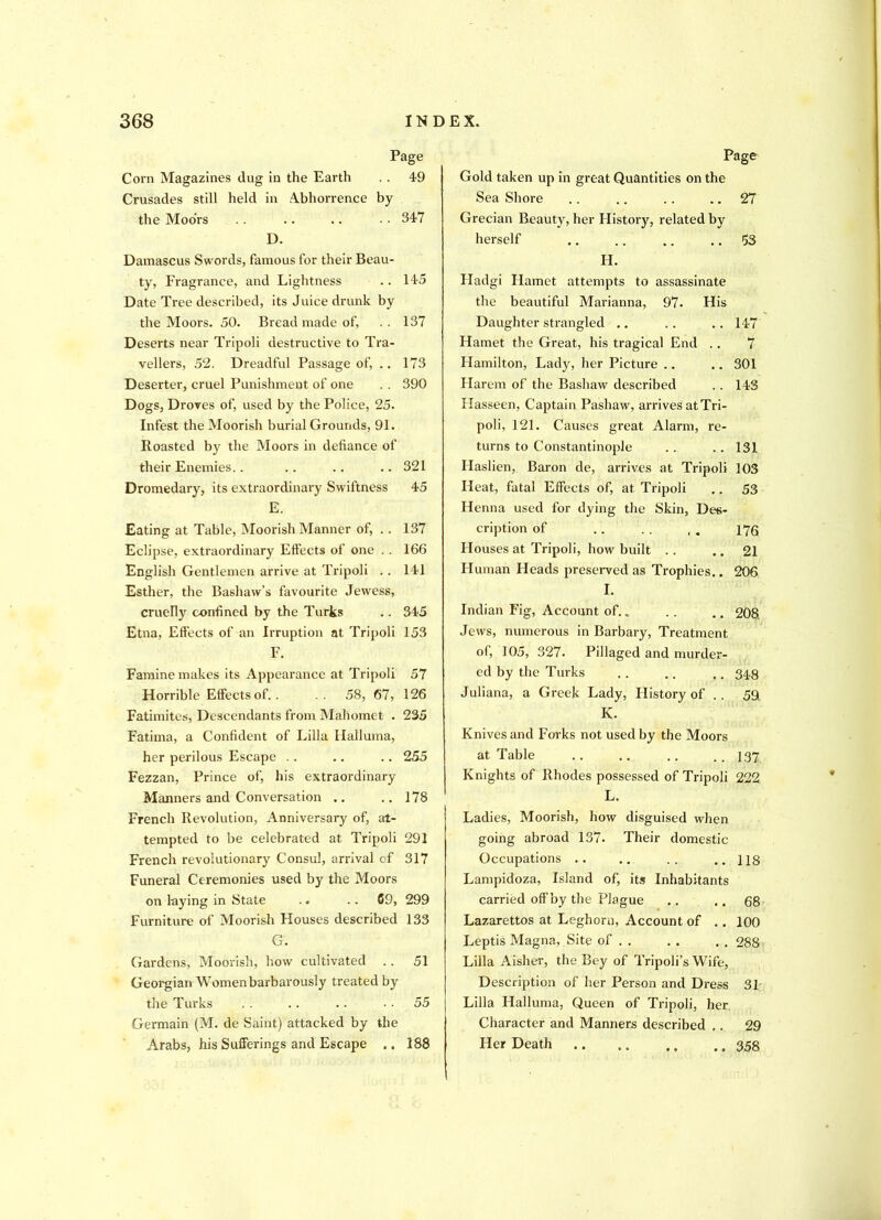 Page Corn Magazines dug in the Earth .. 49 Crusades still held in Abhorrence by the Moors . . .. .. • • 347 D. Damascus Swords, famous for their Beau- ty, Fragrance, and Lightness .. 145 Date Tree described, its Juice drunk by the Moors. 50. Bread made of, .. 137 Deserts near Tripoli destructive to Tra- vellers, 52. Dreadful Passage of, .. 173 Deserter, cruel Punishment of one . . 390 Dogs, Droves of, used by the Police, 25. Infest the Moorish burial Grounds, 91. Roasted by the Moors in defiance of their Enemies.. .. .. .. 321 Dromedary, its extraordinary Swiftness 45 E. Eating at Table, Moorish Manner of, .. 137 Eclipse, extraordinary Effects of one . . 166 English Gentlemen arrive at Tripoli .. 141 Esther, the Bashaw’s favourite Jewess, cruelly confined by the Turks .. 345 Etna, Effects of an Irruption at Tripoli 153 F. Famine makes its Appearance at Tripoli 57 Horrible Effects of.. 58, 67, 126 Fatimites, Descendants from Mahomet . 235 Fatima, a Confident of Lilia Halluma, her perilous Escape .. .. .. 255 Fezzan, Prince of, his extraordinary Manners and Conversation .. .. 178 French Revolution, Anniversary of, at- tempted to be celebrated at Tripoli 291 French revolutionary Consul, arrival of 317 Funeral Ceremonies used by the Moors on laying in State .. .. 69, 299 Furniture of Moorish Houses described 133 G. Gardens, Moorish, how cultivated .. 51 Georgian Women barbarously treated by the Turks . . .. .. 55 Germain (M. de Saint) attacked by the Arabs, his Sufferings and Escape .. 188 Page Gold taken up in great Quantities on the Sea Shore .. .. . . .. 27 Grecian Beauty, her Flistory, related by herself .. .. .. .. 53 H. Hadgi Hamet attempts to assassinate the beautiful Marianna, 97- His Daughter strangled .. .. .. 147 Hamet the Great, his tragical End .. 7 Hamilton, Lady, her Picture .. .. 301 Harem of the Bashaw described .. 143 Ilasseen, Captain Pashaw, arrives atTri- poli, 121. Causes great Alarm, re- turns to Constantinople .. .. 131 Haslien, Baron de, arrives at Tripoli 103 Heat, fatal Effects of, at Tripoli .. 53 Henna used for dying the Skin, Des- cription of .. . . ,. 176 Houses at Tripoli, how built .. .. 21 Human Heads preserved as Trophies.. 206 I. Indian Fig, Account of.. . . ., 208. Jews, numerous in Barbary, Treatment of, 105, 327. Pillaged and murder- ed by the Turks .. .. .. 34.8 Juliana, a Greek Lady, History of .. 59 K. Knives and Forks not used by the Moors at Table .. .. .. .. 137 Knights of Rhodes possessed of Tripoli 222 L. Ladies, Moorish, how disguised when going abroad 137. Their domestic Occupations .. .. .. ..118 Lampidoza, Island of, its Inhabitants carried off by the Plague .. .. 68 Lazarettos at Leghorn, Account of .. 100 Leptis Magna, Site of . . . . . . 288 Lilia Aisher, the Bey of Tripoli’s Wife, Description of her Person and Dress 31 Lilia Halluma, Queen of Tripoli, her Character and Manners described ,. 29 Her Death .. .. .. .. 358