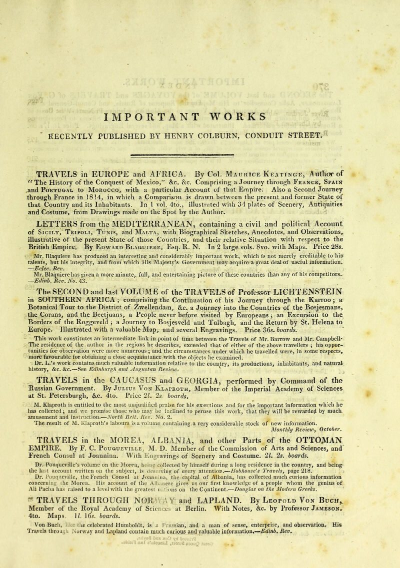 IMPORTANT WORKS RECENTLY PUBLISHED BY HENRY COLBURN, CONDUIT STREET. TRAVELS in EUROPE and AFRICA. By Col. Matjrice Keatinge, Author of The History of the Conquest of Mexico,” &c. &c. Comprising a Journey through France, Spain ,and Portugal to Morocco, with a particular Account of that Empire. Also a Second Journey through France in 1814, in which a Comparison is drawn between the present and former State of that Country and its Inhabitants. In 1 vol. 4to., illustrated with 34 plates of Scenery, Antiquities and Costume, from Drawings made on the Spot by the Author. LETTERS from the MEDITERRANEAN, containing a civil and political Account of Sicily, Tripoli, Tunis, and Malta, with Biographical Sketches, Anecdotes, and Observations, illustrative of the present State of those Countries, and their relative Situation with respect to the British Empire. By Edward Blaquiere, Esq. R, N. In 2 large vols. 8vo. with Maps. Price 28s. Mr. Blaquiere lias produced an interesting and considerably important work, which is not merely creditable to his1 talents, but his integrity, and from which His Majesty’s Government may acquire a great deal of useful information. —Eclec. Rev. Mr. Blaquiere has given a more minute, full, and entertaining picture of these countries than any of his competitors. —Edinb. Rev. No. 43. The SECOND and last VOLUME of the TRAVELS of Professor LICHTENSTEIN in SOUTHERN AFRICA; comprising the Continuation of his Journey through the Karroo; a Botanical Tour to the District of Zwellendam, &c. a Journey into the Countries of the Bosjesmans, the Corans, and the Beetjuans, a People never before visited by Europeans ; an Excursion to the Borders of the Roggeveld ; a Journey to Bosjesveld and Tulbagh, and the Return by St. Helena to Europe. Illustrated with a valuable Map, and several Engravings. Price 36s. boards. This work constitutes an intermediate link in point of time between the Travels of Mr. Barrow and Mr. Campbell' The residence of the author in the regions he describes, exceeded that of either of the above travellers ; his oppor- tunities for observation were more numerous ; and the circumstances under which he travelled were, in some respects, more favourable for obtaining a close acquaintance with the objects he examined. Dr. L.’s work contains much valuable information relative to the country, its productions, inhabitants, and natural history, &c. &c.—See Edinburgh and Augustan Review. TRAVELS in the CAUCASUS and GEORGIA, performed by Command of the Russian Government. By Julius Von Klaproth, Member of the Imperial Academy of Sciences at St. Petersburgb, &c. 4to. Price 21. 2s. boards. M. Klaproth is entitled to the most unqualified praise for his exertions and for the important information which he lias collected; and we promise those who may be inclined to peruse this work, that they will he rewarded by much, amusement and instruction.—North Brit. Rev. No. 2. The result of M. Klaprot h’s labours is a volume containing a very considerable stock of new information. Monthly Review, October. TRAVELS in the MOREA, ALBANIA, and other Parts of the OTTOMAN EMPIRE. By F. C. Pouqueville, M. D. Member of the Commission of Arts and Sciences, and French Consul at Joannina. With Engravings of Scenery and Costume. 21. 2s. boards. Dr. Pouqueville’s volume on the Morea, being collected by himself during a long residence in the country, and being the last account written on the subject, is deserving of every attention.—Hobhouse’s Travels, page 218. Dr. Pouqueville, the French Consul at Joannina, t.he capital of Albania, has collected much curious information concerning ,he Morea. His account of the Alb;,nese gives us our first knowledge of a people whom the genius of. Ali Pacha lias raised to a level with the greatest nations on the Continent.—Douglas on the Modern Greeks. » TRAVELS THROUGH NOR AY and LAPLAND. By Leopold Von Buch,. Member of the Royal Academy of Sciences at Berlin. With Notes, &c. by Professor Jameson, 4to. Maps. 11. 16s. boards. Von Bucli, like the celebrated Humboldt, is a Prussian, and a man of sense, enterprise, and observation. His Travels through Norway and Lapland contain much curious and valuable information,—Edinb. Rev. .-.'DysO jbrtfi xoO y<3 .b<u nn*!