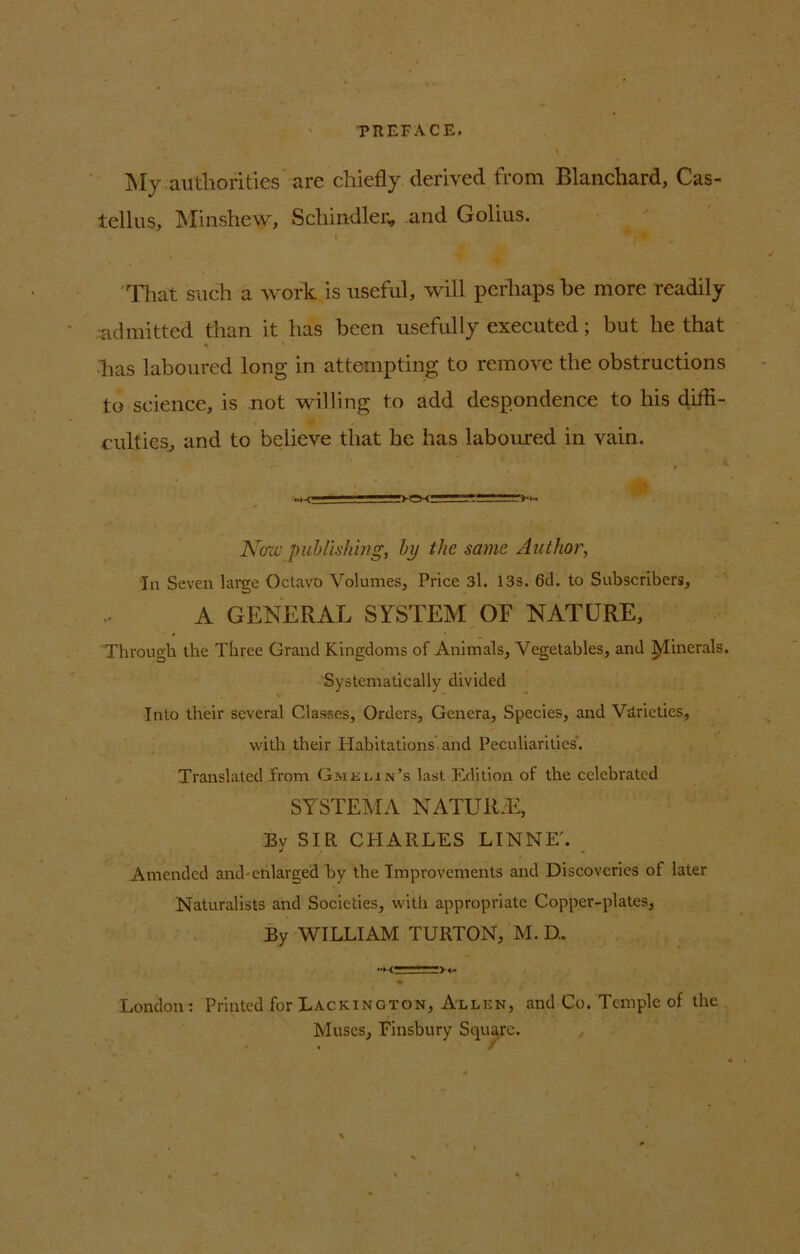 PREFACE. My authorities are chiefly derived from Blanchard, Cas- tellus, Minshew, Schindler, and Golius. That such a work is useful, will perhaps he more readily admitted than it has been usefully executed; but he that % i ' has laboured long in attempting to remove the obstructions to science, is not willing to add despondence to his diffi- culties, and to believe that be has laboured in vain. Naw publishing, by the same Author, In Seven large Octavo Volumes, Price 3l. 13s. 6d. to Subscribers, A GENERAL SYSTEM OF NATURE, Through the Three Grand Kingdoms of Animals, Vegetables, and Minerals. Systematically divided Into their several Classes, Orders, Genera, Species, and Varieties, with their Habitations' and Peculiarities. Translated from Gmehn’s last Edition of the celebrated SYSTEMA NATUlt-E, By SIR CHARLES LINNET Amended and-enlarged by the Improvements and Discoveries of later Naturalists and Societies, with appropriate Copper-plates, By WILLIAM TURTON, M. D.. London: Printed for Lackington, Allen, and Co. Temple of the Muses, Finsbury Square.