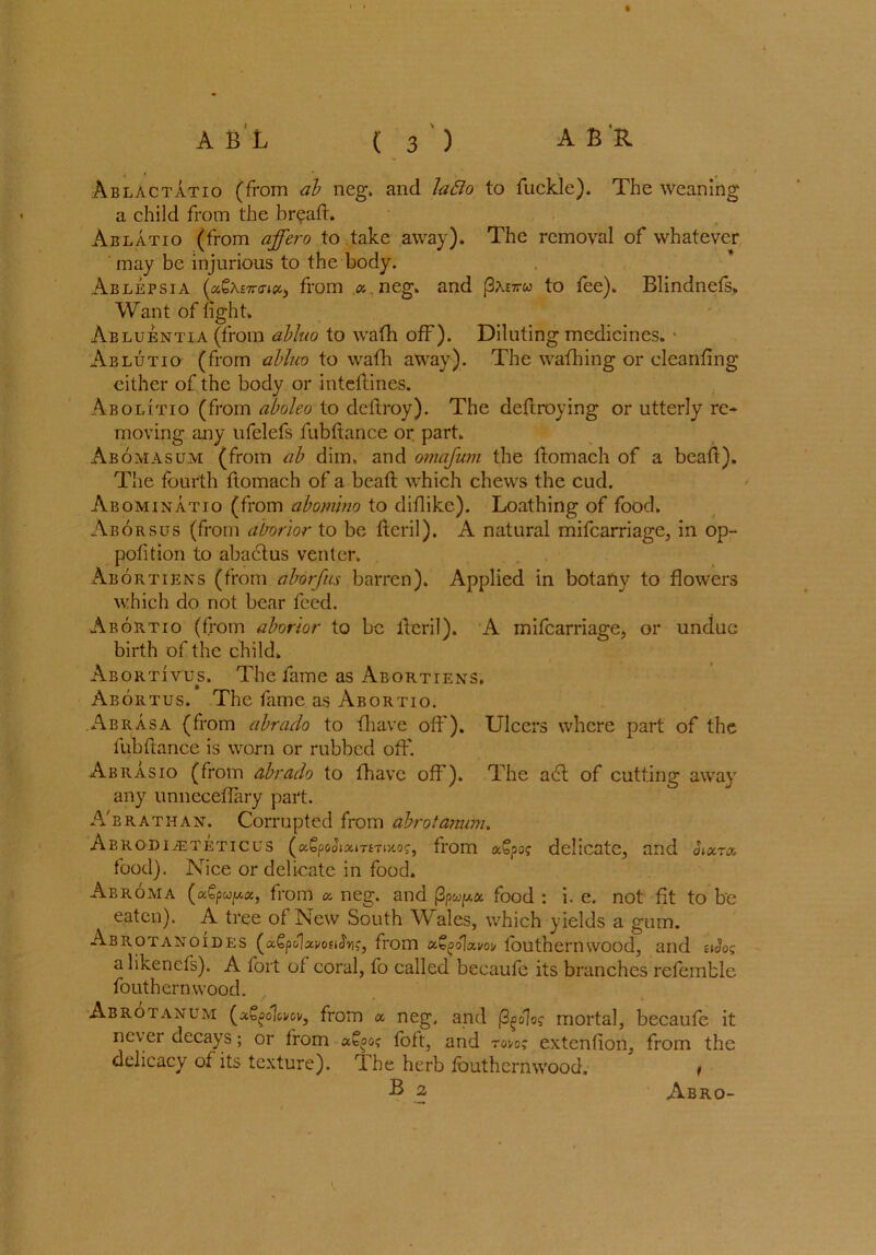 t A B L ( 3 ) A B'R Ablactatio (from ab neg. and lafto to fuckle). The weaning a child from the br?aft. Ablatio (from affero to take away). The removal of whatever may be injurious to the body. Ablepsia (aSAETm#* from a. neg. and |3ae7rw to fee). Blindnefs. Want of fight. Abluentia (from abluo to wafh off). Diluting medicines. > Ablutio (from abluo to wafh away). The wafh in g or elcanfing either of the body or inteftines. Abolitio (from aboleo to deitroy). The deftroying or utterly re- moving any ufelefs fubftance or part. Abomasum (from ab dim. and omafum the ftomach of a beaft). The fourth ftomach of a beaft which chews the cud. Abominatio (from abomino to diftikc). Loathing of food. Aborsus (from aborior to be fteril). A natural mifcarriage, in op- pofition to abactus venter. Abortiens (from aborfus barren). Applied in botany to flowers which do not bear feed. Abortio (from aborior to be itcril). A mifcarriage, or undue birth of the child. Abortivus. The fame as Abortiens. Abortus. The fame as Abortio. Abrasa (from abrado to {have off). Ulcers where part of the fubftance is worn or rubbed off. Abrasio (from abrado to {have off). The a6l of cutting away any unneceflary part. A'brathan. Corrupted from abrotanum. Abrodijeteticus (a£po<JjamTiKo?, from aSpof delicate, and aax.ro. food). Nice or delicate in food. Abroma (agpw^a, from a neg. and j3food : i. e. not fit to be eaten). A tree of New South Wales, which yields a gum. Abrotanoides (aSpoUvosiJVi?, from fafyolam fouthernwood, and eiJos a likenefs). A fort of coral, fo called becaufe its branches referable fouthernwood. Abrotanum (a^olci/ov, from a. neg. and (3^oJo? mortal, becaufe it nc\ei decays; or from foft, and tovo? extenfion, from the delicacy of its texture). The herb fouthernwood. ' ,