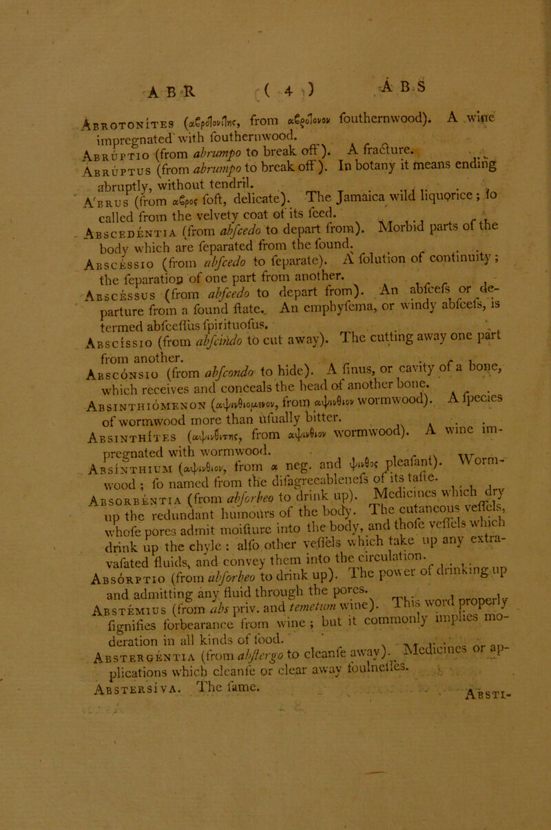 A wine Abrotonites (agpoUlw, from e£$ovw fouthernwood). impregnated with fouthernwood. Abruttio (from abrumpo to break oft). A fradturc. . Abruptus (from abrumpo to break off). In botany it means ending abruptly, without tendril. . . A'brus (from foft, delicate). The Jamaica wild liquprtce ; io called from the velvety coat of its feed. Abscedentta (from abfcedo to depart from). Morbid parts of the body which are feparated from the lound. . Absc&ssio (from abfcedo to feparate). A folution of continuity; the feparatioo of one part from another. Abscesses (from abfcedo to depart from). An abfcefs or de- parture from a found ftatc.. An cmphyfema, or windy abfcels, is termed abfceflus fpirituofus. Abscissio (from abfdndo to cut away). The cutting away one par. from another. . . Absconsio (from ahfcondo to hide). A finus, or cavity of a bone, which receives and conceals the head ot another bone. Absinthiomenon (a4'»v9‘°[As>'01'> irom p'l'whw woimuoo ). pecies of wormwood more than ufually bitter. . . Absinthites (avftvSiTTic, from avj/iv6»ov worm woo ). wine ini pregnated with wormwood. . . Absinthium (atWW, from a neg. and o? p ea an wood ; fo named from the difagrecablenefs of its talie. Absorbentia (from alforbeo to drink up). Medicines which dry up the redundant humours of the body. The cutaneous veftbk v. hofe pores admit moifture into the body, and thole vefiels which drink up the chyle : alfo other vefiels which take up any extra- vafated fluids, and convey them into the circulation. Absorptio (from alforbeo to drink up). The power of dunking p and admitting any fluid through the pores. i Abstemius (from abs priv. and temetum wine). 1 his woul F°PU > flgnifies forbearance from wine ; but it common y imp les deration in all kinds of food. , Abstekgbntia (from abjtergo to clcanfe awav). Medicines or ap- plications which clcanfe or clear away foulneliCa. Abstersiva. The fame. Worm- Abstu