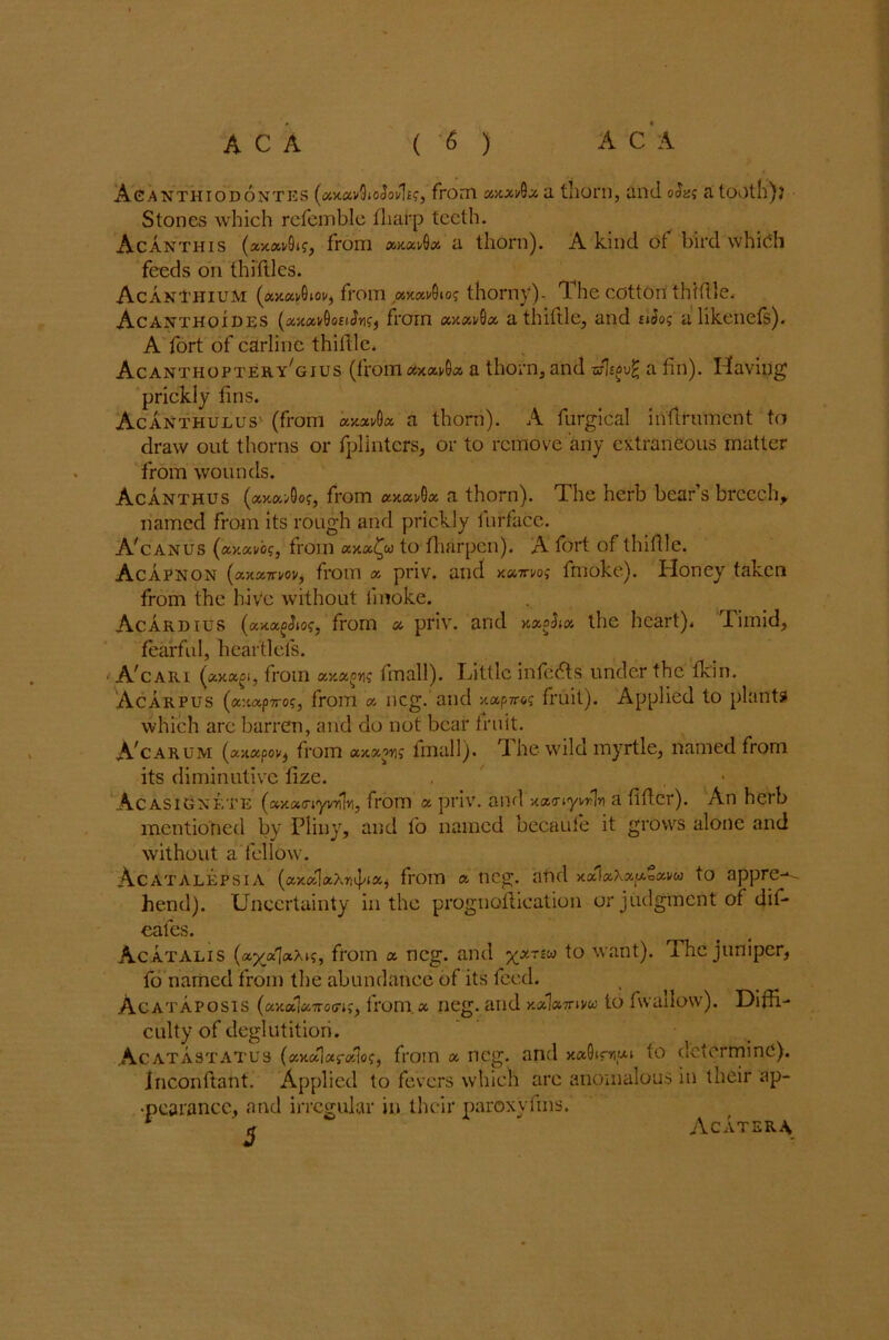 Asanthiodontes from xxxi/Qz a thorn, and oJa; a tooth)? Stones which refemble fliai-p teeth. Acanthis (ajc«v9i?, from «xadU a. thorn). A kind ot bird which feeds on thiftles. Acanthium (a>cai/0ioi/, from «x«i/0io? thorny). The cotton thifile. Acanthoides (xxxv&ohJyi?) from axai/Qa. a thiftle, and siios a likenefs). A fort of carline thiftle, AcanthopteryTius (from cixxvQx a thorn, and -sfligvfc a fin). Having prickly fins. Acanthulus (from axav0« a thorn). A furgical infirument to draw out thorns or fplinters, or to remove any extraneous matter from wounds. Acanthus (*x»>0of, from xxxa thorn). The herb bear s breech, named from its rough and prickly iurface. ATanus (xxccvi>?, from xxx^u to fharpen). A fort of thifile. Acapnon (txxz-n-m, from x priv. and xuirvog fmoke). Honey taken from the hive without fmoke. Acardius (xxxcSioc, from a priv. and xxoSix the heart). Timid, fearful, hear dels. A'cari (xxuoi, from axagw fmall). Little infedts under the fkin. Acarpus (a:t«p7ro?, from x ncg. and xxpjroi fruit). Applied to plants which are barren, and do not bear fruit. A'carum (x-.ixpou, from **xpn fmall). The wild myrtle, named from its diminutive fize. , , Acasignete (xxxc-iyvrUYi, from x priv. and *x<ny™\n a fifier). An herb mentioned by Pliny, and fo named becaufe it grows alone and without a fellow. Acatalepsia («x«I«Xniff** from a ncg. and xal«Xap£avu to appre^ hend). Uncertainty in the prognoftication or judgment of dif- eafes. Acatalis (a^aXi;, from a ncg. and xxriU *° wan0* The juniper, fo named from the abundance of its feed. Acataposis (axaWoffK, from.x neg. and kxIxttwu to fwallow). Diffi- culty of deglutition. Acatastatus (xxxjxrxlog, from x neg. and xoAimpi to determine). Inconftant. Applied to fevers which are anomalous in their ap- pearance, and irregular in their paroxyfms. AC ATER\