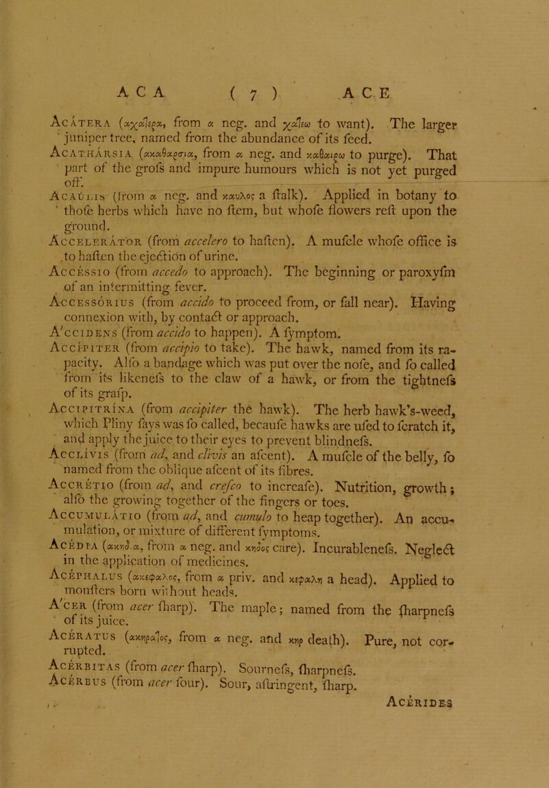 Acatera (xyxh^x, from a neg. and yxlsw to want). The larger ‘ juniper tree, named from the abundance of its feed. Acatharsia (xxxQxpo-ix, from x neg. and xxQxigw to purge). That part of the grofs and impure humours which is not yet purged off. Ac At) ms (Irom a neg. and xxv\og a ftalk). Applied in botany to ' thofe herbs which have no ftem, but whofe flowers reft upon the ground. Accelerator (from accelero to haftcn). A mufcle whofe office is ,to haftcn the ejection of urine. Accessio (from accedo to approach). The beginning or paroxyfm of an intermitting fever. O Accessorius (from accido to proceed from, or fall near). Having connexion with, by contact or approach. A'ccidens (from accido to happen). A fymptom. Accfliter (from accipio to take). The hawk, named from its ra- pacity. Alfo a bandage which was put over the nofe, and fo called from its likenels to the claw of a hawk, or from the tightnefs of its grafp. Accipitrina (from accipiter the hawk). The herb hawk’s-weed, which Pliny fays was fo called, becaufe hawks are ufed to fcratch it, and apply the juice to their eyes to prevent blindnefs. Acclivis (from ad, and clivis an afeent). A mufcle of the belly, fo named from the oblique afeent of its fibres. Accretio (from ad, and crefco to increafe). Nutrition, growth; alfo the growing together of the fingers or toes. Accumulatio (from ad, and cumido to heap together). An accu- mulation, or mixture of different fymptoms. Acedia (axrnJ.a, from x neg. and y.y\5ag care). Incurablenefs. Negledt in the application of medicines. Acephalus (ayutpxXog, from a priv. and >u<px\n a head). Applied to monfters born without heads. Acer (from acer {harp). The maple; named from the {harpnefs of its juice. Aceratus (xxvpxloc, from a neg. and death). Pure, not cor- rupted. Acerbitas (from acer tharp). Sournefs, lharpnets. Acerbus (from acer four). Sour, aftringent, fiiarp. Acerides