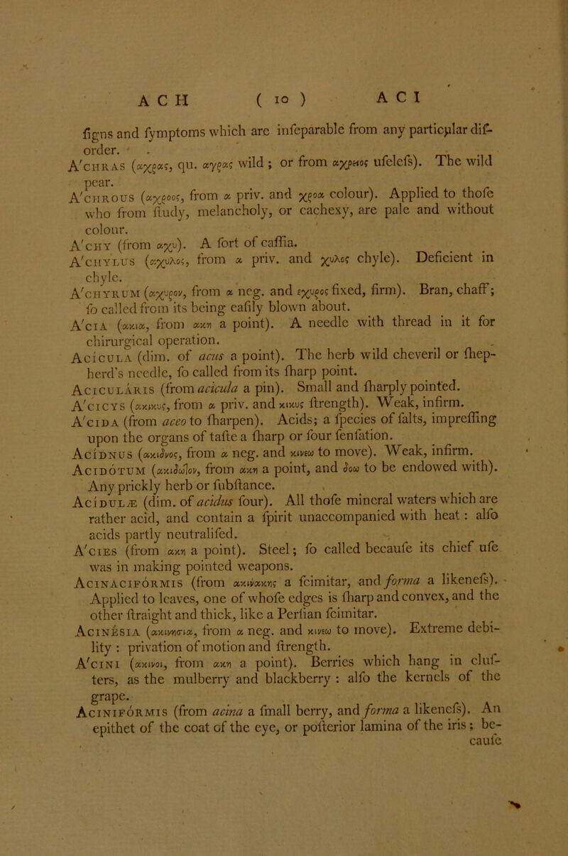 figns and Symptoms which are infeparable from any particular dis- order. - ATiiras cju. wild ; or from ufclcfs). The wild pear A'chrous , from y priv. and colour). Applied to thofc who from Study, melancholy, or cachexy, are pale and without colour. A'chy (from «%y). A fort of caflia. A'ciiylus (kj^uAo?, from & priv. and chyle). Deficient in chyle. A'chyrum (wxjcov, from a neg. and £^o? fixed, firm). Bran, chaff; fo called from its being eafily blown about. A'cia («X»«, from #xn a point). A needle with thread in it for chirurgical operation. Acicula (dim. of acns a point). The herb wild cheveril or fhep- herd’s needle, fo called from its fharp point. Acicularis (from acicula a pin). Small and fharply pointed. A'cicys (;xy.iv.vc, from a priv. and xtxuj Strength). Weak, infirm. A'cid a (from ac'eo to Sharpen). Acids; a fpecies of Salts, impreffing upon the organs of tafte a fharp or four fenfation. Acidnus (axiSm, from « neg. and xivew to move). Weak, infirm. Acidotum (xmSulov, from yxy a point, and Sou to be endowed with). Any prickly herb or Subfiance. Acidulje (dim. of acidus four). All thofe mineral waters which are rather acid, and contain a Spirit unaccompanied with heat : alfo acids partly neutralised. A'cies (from «xn a point). Steel; fo called becaule its chief ufe was in making pointed weapons. Acinaciformis (from axivuooi? a Scimitar, and forma a likenefs). • Applied to leaves, one of whofe edges is fharp and convex, and the other Straight and thick, like a Perfian Scimitar. Acinesia (axwio-ia, from « neg. and xmu to move). Extreme debi- lity : privation of motion and Strength. _ » A'cisri (axim, from ccxt] a point). Berries which hang in clut- ters, as the mulberry and blackberry : alfo the kernels of the grape. Aciniformis (from acina a Small berry, and forma a likenefs). An epithet of the coat of the eye, or posterior lamina of the iris; bc- caufe