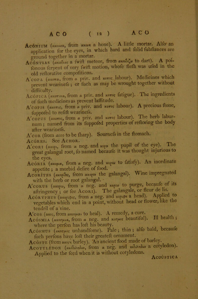 Aconium («xoi/iovj from a'/tovn a. hone). A little mortar. Alfo an application for the eyes, in which hard and folid fubftances are ground together in a mortar. , Acontias (cacoia fwift meteor, from «xodi£u to dart). A poi- fonous ferpent of very fwift motion, whofe flefh was ufed in the old reftorative compofitions. _ A'copa from « priv. and xotto? labour). Medicines which prevent wearinefs ; or fuch as may be wrought together without • difficulty. _ , ... Acopica (axo7n;t«, from a priv. and xotto; fatigue). The ingredients of fuch medicines as prevent laffitude. A'copis (ay-o-mg, from « priv. and xo7ro? labour). A precious Hone, fuppofed to refift wearinefs. A'copus (c/mttoc, from a. priv. and xom; labour). The herb labur- num ; named from its fuppofed properties of reftoring the body after wearinefs. A'cor (from aceo to be ffiarp). Sournefs in the ftomach. Acores. See Achor. A'cori (oHtogt, from a neg. and xog» the pupil of the eye)., lhe great galangal root, fo named becaufe it was thought injurious to the eyes. t . Acoria (»>copi«, from « neg. and xofsw to fatisfy). An inordinate appetite ; a morbid defire of food. Acorites from axo^ov the galangal). Wine impregnatec with the herb or root galangal. - . A'corus (cixogov, from a neg. and xogtu to purge, becaufe of its aftringency ; or fee Acori). The galangale, or fleur de lis. Acoryphus (axogo<pog, from « neg. and xogvtpv a head). Applied to vegetables which end in a point, without head or flower, like t le tendril of a vine. A'cos (axo?, from «x£Ojw.«t to heal). A remedy, a cuie. Acosmia (cMorput, from a neg. and xo<ry.os beautiful). Ill health ; where the perfon has loft his beauty. Acosmus (^xoo-po? unhandfome). Pale ; thin ; alfo bald, becaufe fuch perfons haye lofi their greatefl ornament. Acoste (from xxorv barley). An ancient food made of barley. Acotyledon (kxo\vm§uv, from a neg. and xolvXnSuv a cotyledon). Applied to the feed when it is without cotyledons. Acoustica