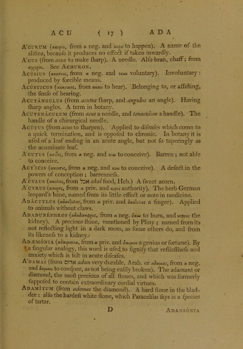 \ A'curum (xxvgov, from a neg. and xugu to happen). A name of the alifma, becaufe it produces no effedt if taken inwardly. A'cus (from acuo to make fharp). A needle. Alfo bran, chaff: from xyy^ov. See ACHURON. Acusius (xxxmocfrom a neg. and exuu voluntary). Involuntary : produced by forcible means. Acusticus (ccxHfMos, from ccx.nu to hear). Belonging to, or adiding, the fenfe of hearing. Acutangulus (from acutus fharp, and angulus an angle). Having fharp angles. A term in botany. Acutenaculum (from acus a needle, and tenaculum a handle). The handle of a chirurgical needle. Acutus (from acuo to fharpcn). Applied to difeafes which come to a quick termination, and is oppolcd to chronic. In botany it is ufed of a leaf ending in an acute angle, but not fo taperingly as the acuminate leaf. A'cutus (xxJ]o?, from x neg. and xw to conceive). Barren ; not able to conceive. Acy'icis (xxvurig, from x neg. and xvu to conceive). A defedt in the powers of conception ; barrennefs. A'cylus (xxvXog, from akal food, Heb.) A fwcct acorn. A'cyrus (xxvfog, from x priv. and xvpog authority). The herb German leopard’s bane, named from its little effedl or note in medicine. Adactylus (x^xxjvXog, from x priv. and JxxTjAo; a finger). Applied to animals without claws. Adadunephros (xSxSuvntp^oc, from x neg. to burn, and vttppog the kidney). A precious flone, mentioned by Pliny ; named from its not rededding light in a dark room, as fome others do, and from its likenefs to a kidney.' ADiEMONiA (xSxi[xovix, from x priv. and Sxijj.uv a genius or fortune). By 9 a lingular analogy, this word is ufed to lignify that refllefihefs and anxiety which is felt in acute difeafes. A dam as (from DHN adorn very durable, Arab, or xSxxxg, from x neg. and Sxpxu to conquer, as not being eafily broken). The adamant or diamond, the molt precious of all ftones, and which was formerly fuppofed to contain extraordinary cordial virtues. Adamitum (from adamas the diamond). A hard done in the blad- der : alfo thehardefl white done, which Paracelfus fays is a fpecies of tartar. J ^ D Adaxsonia