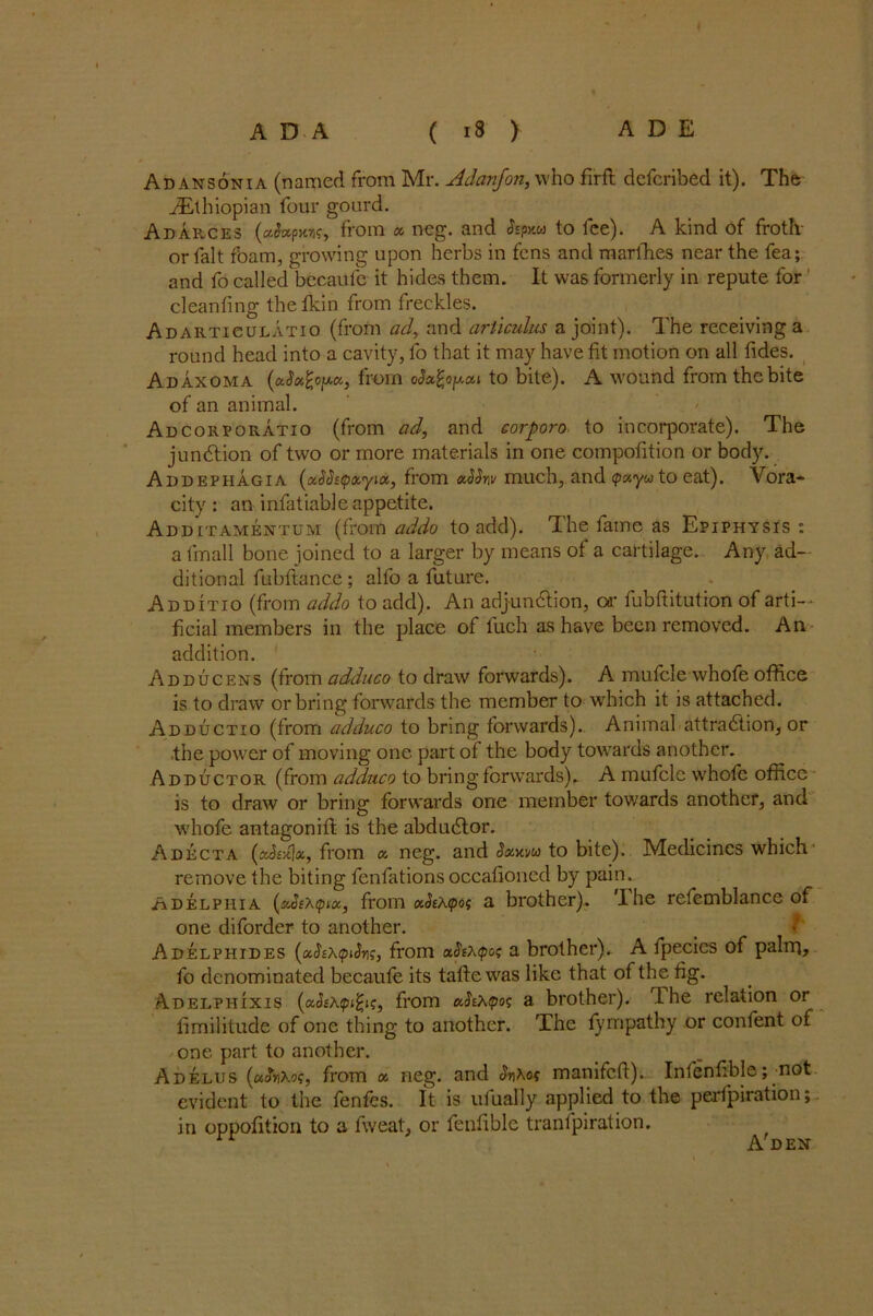 Ad ansonia (named from Mr. Adanfon, who firft dcfcribed it). The ^Ethiopian four gourd. Adarces (Actpmc, from a ncg. and &px&> to fee). A kind of froth- or fait foam, growing upon herbs in fens and marlhes near the fea; and fo called bccaufe it hides them. It was formerly in repute for cleanfing the fkin from freckles. Adarticulatio (from ad, and aril cuius a joint). The receiving a round head into a cavity, fo that it may have fit motion on all fides. Adaxoma (xSxfytxx, from oJo^ojxxt to bite). A wound from the bite of an animal. Adcorporatio (from ad, and corpora, to incorporate). The junction of two or more materials in one compofition or body. Addepiiagia (ASetpxyix, from uSSw much, and <pxyu to eat). Vora- city : an infatiable appetite. Additamentum (from addo to add). The fame as Epiphysis: a tin all bone joined to a larger by means of a cartilage. Any ad- ditional fubftance ; alfo a future. Additio (from addo to add). An adjunction, on- fubftitution of arti- ficial members in the place of fuch as have been removed. An addition. Adducens (from adduco to draw forwards). A mufcle whofe office is to draw orbring forwards the member to which it is attached. Adductio (from adduco to bring forwards).. Animal attraction, or .the power of moving one part of the body towards another. Adductor (from adduco to bring forwards).. A mufcle whofe office is to draw or bring forwards one member towards another, and whofe antagonifl is the abduCtor. Adecta (xSskJx, from x neg. and Sxwu to bite). Medicines which remove the biting fenfations occafioncd by pain. iADELPHia {xSt\qnx, from xSeXtpoi a brother). The refemblance of one diforder to another. _ r Adelphides (xSihtpiSvs, from x$t\<po$ a brother),. A fpecies of palrq, fo denominated becaufe its taffe was like that of the fig. Adelphixis (x§i\<pi%i<;, from xSiXtpoq a brother), the relation or fimilitude of one thing to another. The fympathy or confent of one part to another. Adelus {uhT'-os, from « neg. and $r\Xo< manifed). Infenfible; not evident to the fenfes. It is ufually applied to the perfpiration; in oppofition to a fweat, or fenfible transpiration. A'DEN