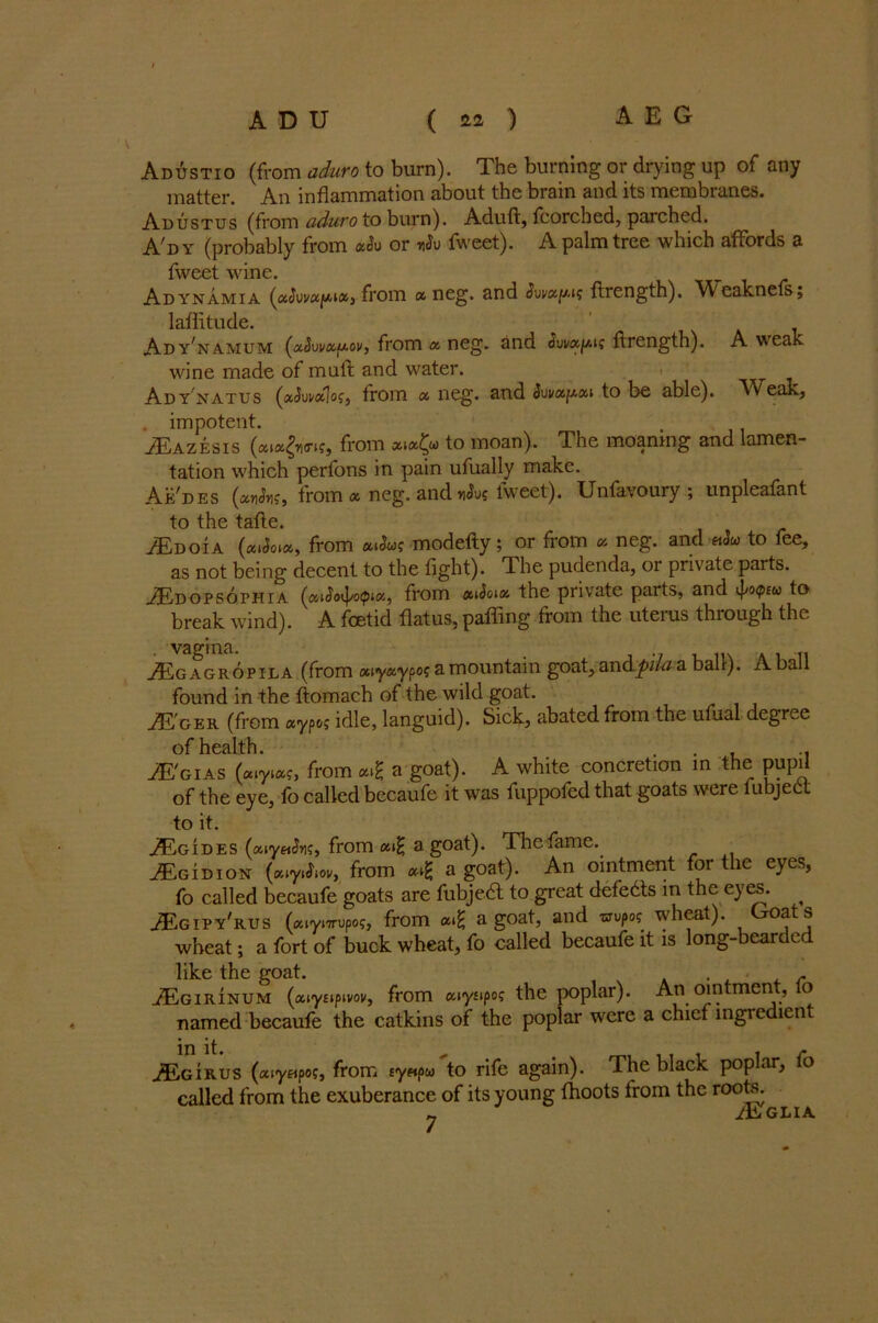 AdAstio (from aduro to burn). The burning or drying up of any matter. An inflammation about the brain and its membranes. Adustus (from aduro to burn). Aduft, fcorched, parched. A'dy (probably from aSu or fweet). A palm tree which affords a fweet wine. Adynamia (aJuv«//<i», from a neg. and ftrength). Weaknefs; laflitude. Ad y^amum (a^ui/afAoi/, from a neg. and ftrength). A weak wine made of mail and water. Ady natus («<JiWlo?, from a neg. and Swoc^xi to be able). Weak, . impotent. . JEazesis (aiajimf, from xiofy to moan). The moaning and lamen- tation which perfons in pain ufually make. Ae'des (an<Jnf, from a neg. and ufa fweet). Unfavoury ; unpleafant to the tafle. jEdoia (cuSqm, from aiSwg modefty; or from » neg. and hSu to fee, as not being decent to the fight). The pudenda, or private parts. ^Edopsothia (aiSoi^/otpix, from atSoix the private parts, and tpopeu to break wind). A foetid flatus, palling from the uteius through the .vagina. ... JKg agropila (from «iy«ypo? a mountain goat, andpila a ball). A ball found in the ftomach of the wild goat. jE'ger (from ay^ idle, languid). Sick, abated from the ufual degree of health. . .. JE'gias (uiyiac, from a goat). A white concretion in the pupil of the eye, fo called becaufe it was fuppofed that goats were fubject to it. jEgides (aiyaiJn?, from a goat). The fame. tEgidion (xiyiSw, from «tg a goat). An ointment for the eyes, fo called becaufe goats are fubjeft to great defedts in the eyes. ^ JEgipy'rus (xiynruPo5, from a.£ a goat, and wupo? wheat). Goats wheat; a fort of buck wheat, fo called becaufe it is long-bearded like the goat. . c iEGiRiNUM (xiyupivov, from aiysipo? the poplar). An ointment, lo named becaufe the catkins of the poplar were a chief ingredient JEgirus (cuyapoc, from sy«pe/to rife again). The black poplar, fo called from the exuberance of its young fhoots from the roots. „ Jhj GLIA