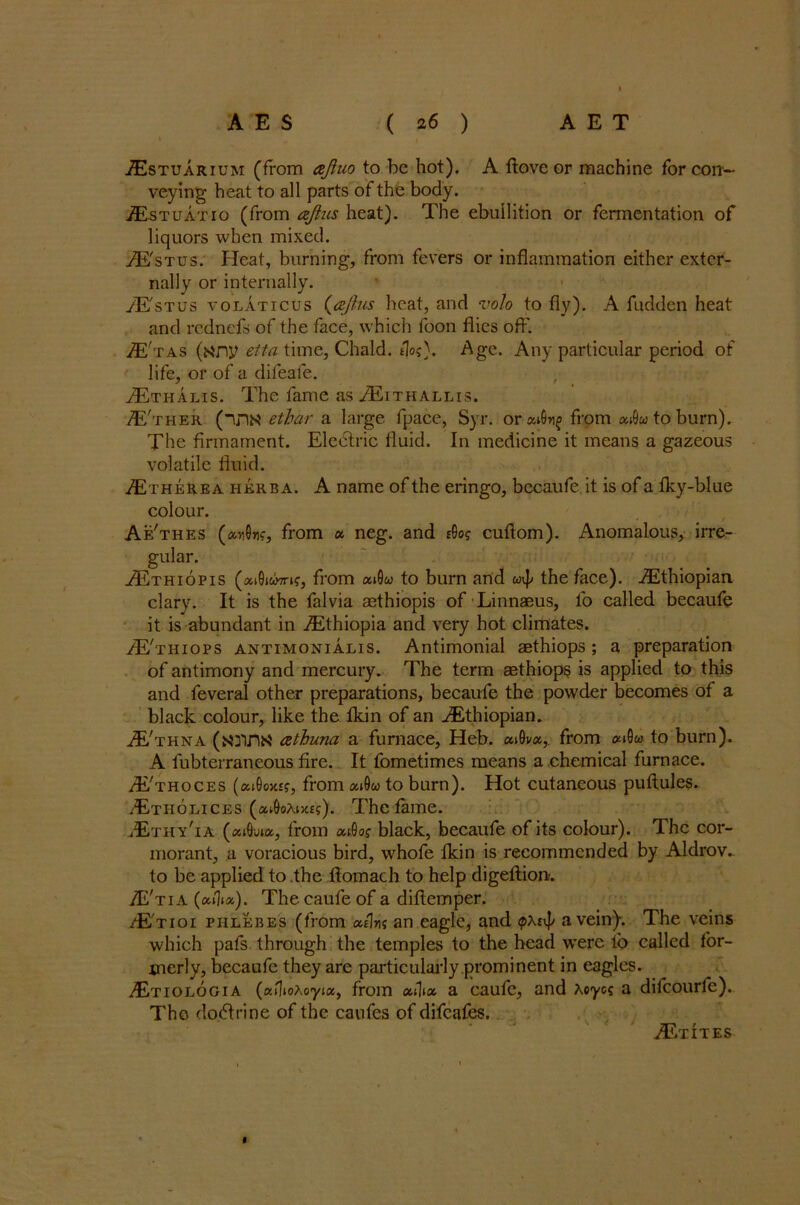 Estuarium (from ajluo to be hot), A ftove or machine for con- veying heat to all parts of the body. Estuatio (from aftus heat). The ebullition or fermentation of liquors when mixed. E'stus. Heat, burning, from fevers or inflammation either exter- nally or internally. /E'stus volaticus (ajhis heat, and volo to fly). A fuddcn heat and rcdnefs of the face, which foon flies off. E'tas (any elta time, Chald. tloAge. Any particular period of life, or of a difeafe. Ethalis. The fame as Eithallis. E'ther (in« ethar a large fpace, Syr. orai&r^ from atOw to burn). The firmament. Electric fluid. In medicine it means a gazeous volatile fluid. EtheRea herb a. A name of the eringo, becaufe.it is of a fky-blue colour. Ae'thes (an0»ic, from « neg. and £0o? cuftom). Anomalous, irre- gular. jEthiopis (aiDicwn?, from aiSw to burn arid wv|/ the face). Ethiopian clary. It is the falvia aethiopis of Linnaeus, fo called becaufe it is abundant in Ethiopia and very hot climates. E'thiops antimonialis. Antimonial aethiops ; a preparation of antimony and mercury. The term aethiops is applied to this and feveral other preparations, becaufe the powder becomes of a black colour, like the fkin of an Ethiopian. E'thna (anna atbuna a furnace, Heb. at0va, from at0w to burn). A fubterraneous fire. It fometimes means a chemical furnace. E'thoces (ai0o>t£f, from ai9« to burn). Hot cutaneous puftules. Etholices (at0oAt>tf?). The fame. Ethy'ia (at0u»a, from aiOof black, becaufe of its colour). The cor- morant, a voracious bird, whofe fkin is recommended by Aldrov- to be applied to the fiomach to help digeftion. E'tia (ailia). The caufe of a diftemper. E'tioi phlebes (from a/Ins an eagle, and ipxi'p a vein). The veins which pafs through the temples to the head were lb called for- merly, becaufe they are particularly prominent in eagles. Etiologia (aiWoyia, from atlta a caufe, and Aoyoc a difeourfe). The do.dtrine of the caufes of difeafes. EtItes «