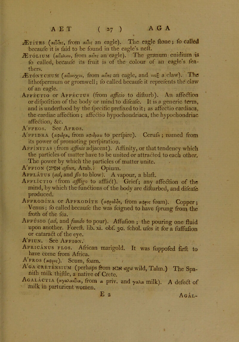 / AET ( 27 ) A G A 9 JEtites (xshlri;, from A an eagle). The eagle ftone; fo called becaufe it is faid to be found in the eagle’s neft. iE'roLiuM (xdoXiov, from cttlm an eagle). The granum cnidium is fo called, bedaufe its fruit is of the colour of an eagle’s fea- thers. JEt6nychui{i (oxlmxov, from a/fac an eagle, and a claw). The lithofpermum or gromwell; fo called becaufe it reprefents the claw of an eagle. Affectio or Affectus (from afficio to diflurb). An affedlion ordifpolition of the body or mind to difeafe. It is a generic term, and is underftood by the fpecific prefixed to it; as affectio cardiaca, the cardiac affedtion ; affedtio hypochondriacs, the hypochondriac affection, &c. A'ffeos. See Afros. A'ffidra (a<pityx, from xtpiSpxu to perfpire). Cerufs ; named from its power of promoting perfpiration. Affinitas (from affinis adjacent). Affinity, or that tendency which the particles of matter have to be united or attracted to each other. The power by which the particles of matter unite. A'ffion (dy>E)N ajiun, Arab.) Opium. Afflatus (ad, and flo to blow). A vapour, a blafl. Afflictio (from affligo to afflidt). Grief; any affedtion of the mind, by which the fundtions of the body are difturbed, and difeafe produced. Affrodina or Affrodite (xtpgodfa1, from foam). Copper; Venus; fo called becaufe fhe was feigned to have fprung from the froth of the fea. Affusio (ad, and fundo to pour). Affufion ; the pouring one fluid upon another. Foreit. lib. xi. obf. 30. fchol. ufes it for a fuffufion or cataradt of the eye. A'fiun. See Affion. Africanus flos. African marigold. It was fuppofed firfb to have come from Africa. A'fros (a^of). Scum, foam. / A'ga cretensium (perhaps from mk aga wild, Talm.) The Spa- nish milk thiftle, a native of Crete. Agalactia (xyxAxxlx, from a priv. and yx\x milk). A defedt of milk in parturient women. E 2, Agal- t 1