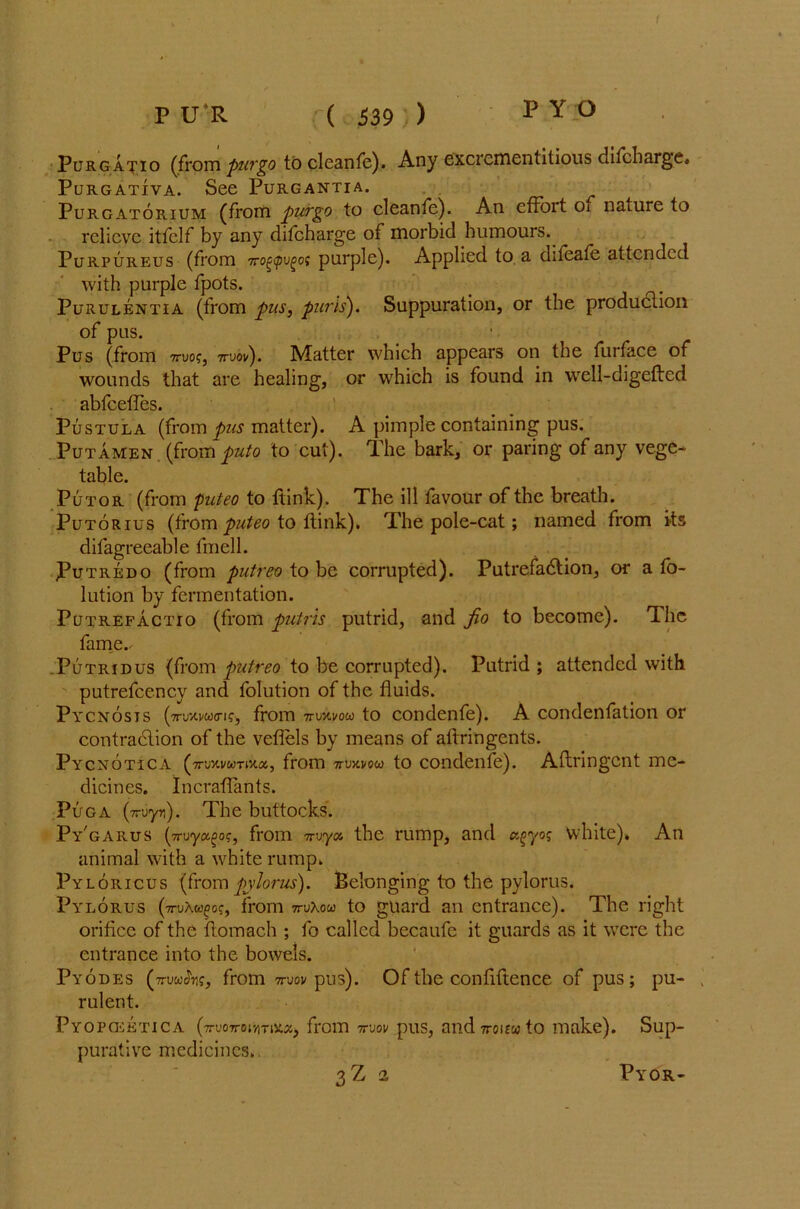 Purgatio (from pur go to cleanfe). Any excrcmentitious difcharge, PuRGATIVA. See PURGANTIA. Purgatorium (from purgo to clean fe). An cffoit Oi naiure to relieve itfclf by any difcharge of morbid humours. Purpureus (from 7rog<pvgo; purple). Applied to a dileafe attended with purple fpots. Purulentia (from pus, purls). Suppuration, or the production of pus. Pus (from 7ruo?, 7ruov). Matter which appears on the furface of wounds that are healing, or which is found in well-digefted abfeeffes. Pustula (from pus matter). A pimple containing pus. Putamen (from puto to cut). The bark, or paring of any vege- table. Putor (from Video to ftink). The ill favour of the breath. Putorius (from puteo to ftink). The pole-cat; named from its difagreeable fmell. Putredo (from putreo to be corrupted). Putrefaction, or a fo- lution by fermentation. Putrefactio (from putrh putrid, and fio to become). The fame.' .Putridus (from putreo to be corrupted). Putrid ; attended with putrefcency and folution of the fluids. Pycnosis from nMvow to condenfe). A condenfation or contraction of the veflels by means of aftringents. Pycnotica (7n;xvwTixa, from 7ruxvow to condenfe). Aftringcnt me- dicines. Incraflants. Puga (Truyn). The buttocks. Py'garus (ttuyct^oc., from 7ruya the rump, and ctgyog white). An animal with a white rump. Pyloricus (from pylorus). Belonging to the pylorus. Pylorus (ti-uAc^c?, from mXou to guard an entrance). The right orifice of the ftomach ; fo called becaufe it guards as it were the entrance into the bowels. Pyodes (7rmhg, from mov pus). Of the confidence of pus; pu- rulent. Pyopo^etica (ttvottoiyitix-x, from 7ruov pus, and7rcu£wto make). Sup- purative medicines. 3Z 2 Pyor-