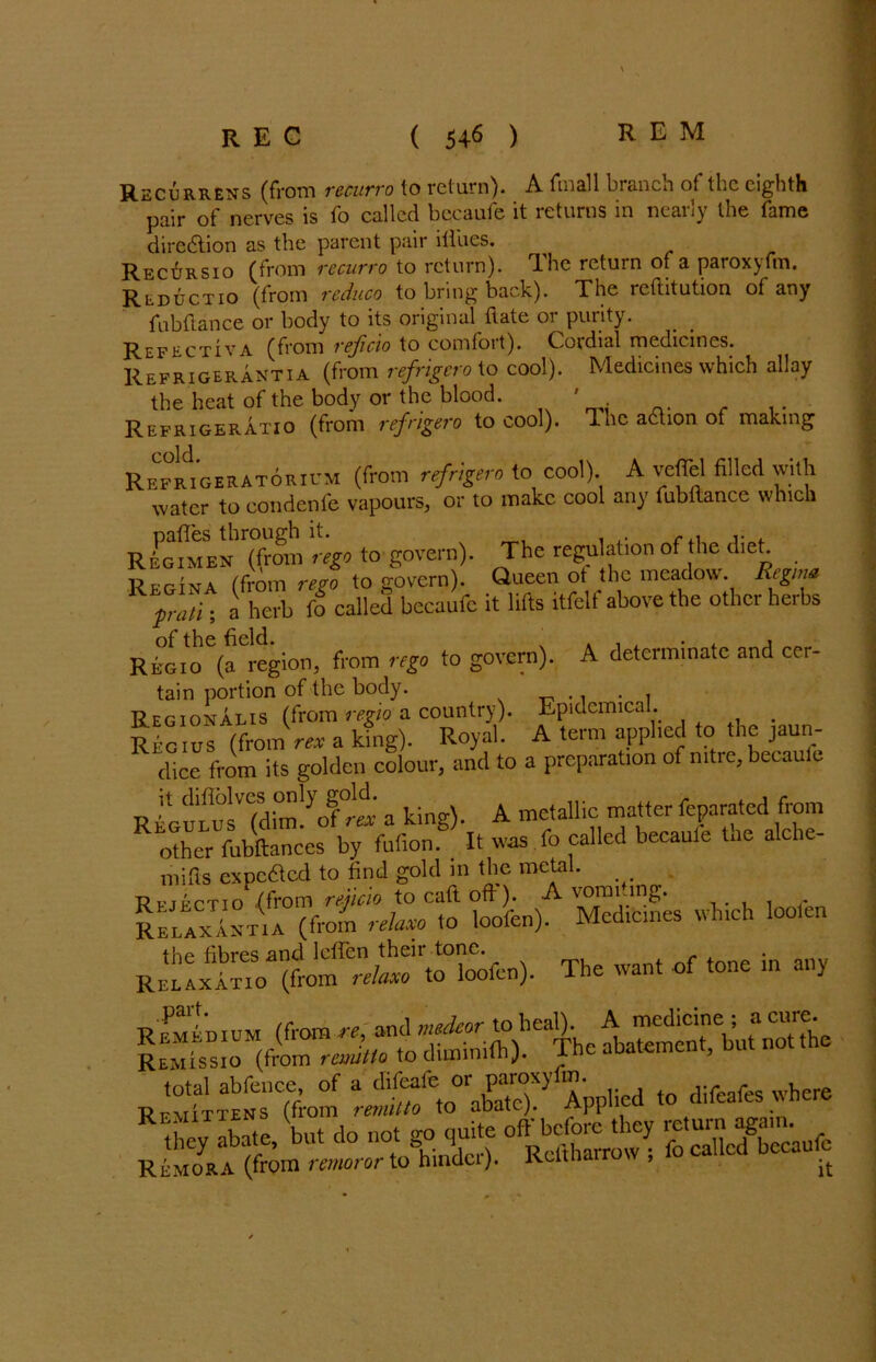Recurrens (from recurro to return). A (mail branch of the eighth pair of nerves is fo called becaufe it returns in nearly the fame direction as the parent pair iiliies. Recursio (from recurro to return). The return of a paroxyfm. Rlductio (from reduco to bring back). The reftitution of any fubftance or body to its original ftate or purity. Refectiva (from reficio to comfort). Cordial medicines. Refrigerantia (from refrigero to cool). Medicines which allay the heat of the body or the blood. ' Refrigeratio (from refrigero to cool). The aftion of making Refmgeratoricm (from refrigero to cool) A veflel filled with water to condenfe vapours, or to make cool any fubllance which Regimen (from rego to govern). The regulation of the diet. ,, Fri„. /(V01„ reg0 to govern). Queen ot the meadow. Regtm 1 prati; a herb fo called becaufe it lifts itfelf above the other herbs of the field. ' . , , . , , Regio (a region, from rego to govern). A determinate and cer- tain portion of the body. .. . , Regionalis (from regio a country). Epidemical. . Rictus (front rex a king). Royal. A term applied to the jaun- foce from its golden colour, and to a preparation of nitre, beeaule R|luLutTdim!yofr« a king). A metallic matter feparated from other fubftances by fufion. It was fo called becaufe tne alche- mifis expedted to find gold m the metal. ■Rptrctio /from rejicio to caft oft). A vomuing. Relax anti a (from relate to loofen). Medicines which loolen RELlxATio^fro'if'i^TtHorfen). The want of tone in any Remissio (from remtlo to climinnn;. x R*Si^%m Applied to difeafes where they abate, 'but do not go quite ^ Remora (from remoror to hindci). Rcltha , it