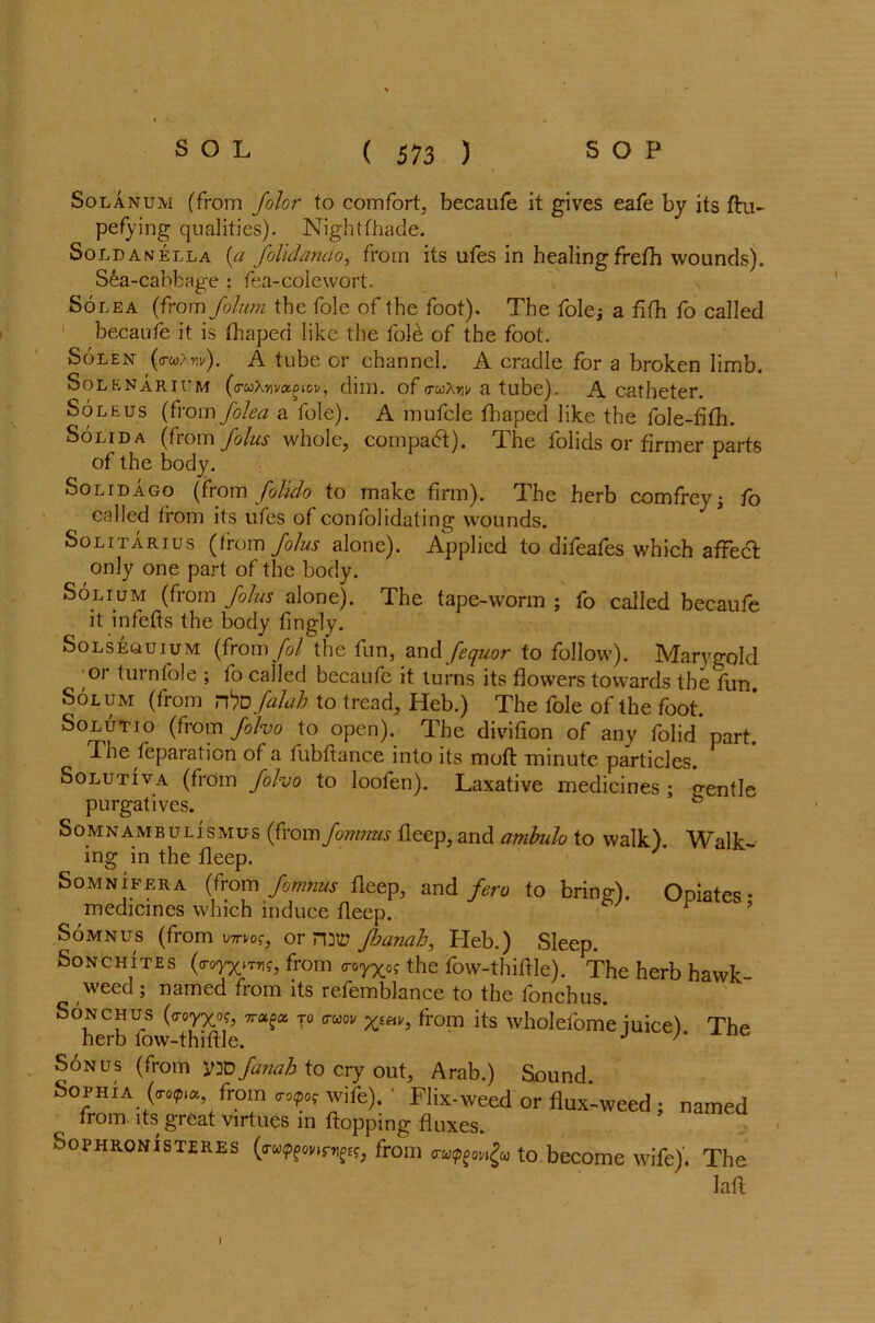 Solanum (from Jolor to comfort, becaufe it gives eafe by its flu- pefying qualities). Nightfhade. Sold a nella {a folidando, from its ufes in healing frefh wounds). Sea-cabbage ; fea-colewort. Solea (from folum the foie of the foot). The foie* a fifh fo called becaufe it is thapea like the foie of the foot. Solen (ruXyv). A tube or channel. A cradle for a broken limb. Solenarium (o-uXym^cu, dim. of rruXnv a tube). A catheter. Soleus (from folea a foie). A mufcle fhaped like the fole-fifh. Solid a (from Joins whole, compact). The folids or firmer parts of the body. Solid ago (from folido to make firm). The herb comfrey; fo called from its ufes of confolidating wounds. Solitarius (from JoJus alone). Applied to difeafes which affeefl only one part of the body. Solium (from folus alone). The tape-worm ; fo called becaufe it infefts the body fingly. Solseouium (from fol the fun, an<\ fequor to follow). Marygold or turnfole ; fo called becaufe it turns its flowers towards the fun Solum (from rhvfalah to tread, Heb.) The foie of the foot. Solutio (from folvo to open). The divifion of any folid part. The Reparation of a fubflance into its moft minute particles. Solutiva (from folvo to loofen). Laxative medicines ; o-entle purgatives. Somnambulismus (from formats fleep, and ambulo to walk). Walk- ing in the fleep. Somnifera (from fomnus fleep, and fero to brine). Ooiates • medicines which induce fleep. ^ ’ Somnus (from wnf, or Jhanah, Heb.) Sleep. Sonchites («royx»T»i?, from <r0yxo? the fow-thiflle). The herb hawk- weed ; named from its refemblance to the fonchus. Sonchus (<rorXo?, T0 from its wholefome iuice) The herb fow-thiflle. J 7‘ Sonus (trom yao Janah to cry out, Arab.) Sound Sophia(«*,«, from wife). ' Flix-weed or flux-weed ; name, from, its great virtues in flopping fluxes. Sophronisteres from to become wife). Th< I
