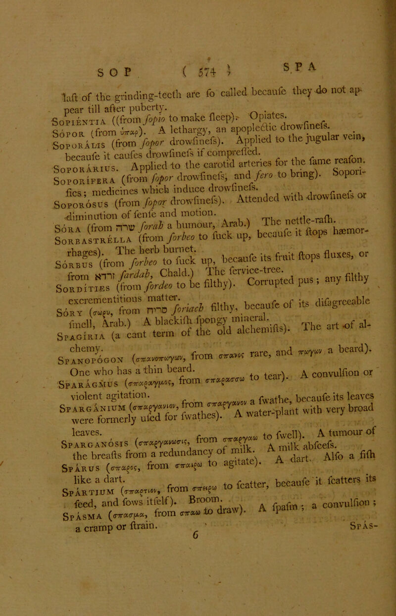 laft of the grinding-teeth are To called becaufe they do not ap- pear till after puberty. . •SoPIENTIa ((from fopio to make fleep)r- Opiates. Sopor (from utrap). A lethargy, an apoplectic drowfmefs. Soporal-is (from fopor drowfmefs). Applied to the jugular vein, becaufe it caufes drowfmefs if comprefled. , c rus Applied to the carotid arteries for the fame reafo . Sopoiufera* (from fopor drowfmefs; andif era to bring). Sopor.- •firs • medicines which induce drownnels. r r, SoPOROsis (from fopor drowfinefs). Attended w.th drowfinefs or •diminution of fenfe and motion. tWp nettle-rath. SomaSlTa (from }oTo to'fuck up, becaufe it ttops hemor- Sotr (Vrcm/0^ S up. be-tfe its frnit flops fluxes, or from m fardai, Chald.) The fav^-tree.^ ■ fiuhy Sorditi.es (from fordeo to be filth}). P excrementitions matter. . r 0f ;t5 difagrceable Sory (n»u, from n-no fonacb filthy, becaute oi b sSSLt “ ttngoldTctemifts). The art of ■>- ehemy. and. a beard). SPANOPOGON (o-TEavOTrwywv, from 0-7T« ? 5 One who has a thin beard. A onvuiflon 0r Sparagmus (<nr*e*y/*«, from to tear> violent agitation. fwathe becaufe its leaves Sparganium (W?rr7, rom-er- ;it i(h very broad were formerly uted for fwathes). A water p.a. leaves. , rVVPm A tumour of Sparganosis from ‘a. milk abfeefs. the breads from a redundancy of m.lk. A^ ^ A,fo a fifc Spar us (c^og, from <nra»gu to agitai ; like a dait. fcatter becaufe it fcatters its Spartium (wfw, from to lcatter, nc feed, and fows itfelf). Broom. * . convulfion ; Spasma On™*-. from «• to draw)- P a cramp or ftrain. * Sfas- 6