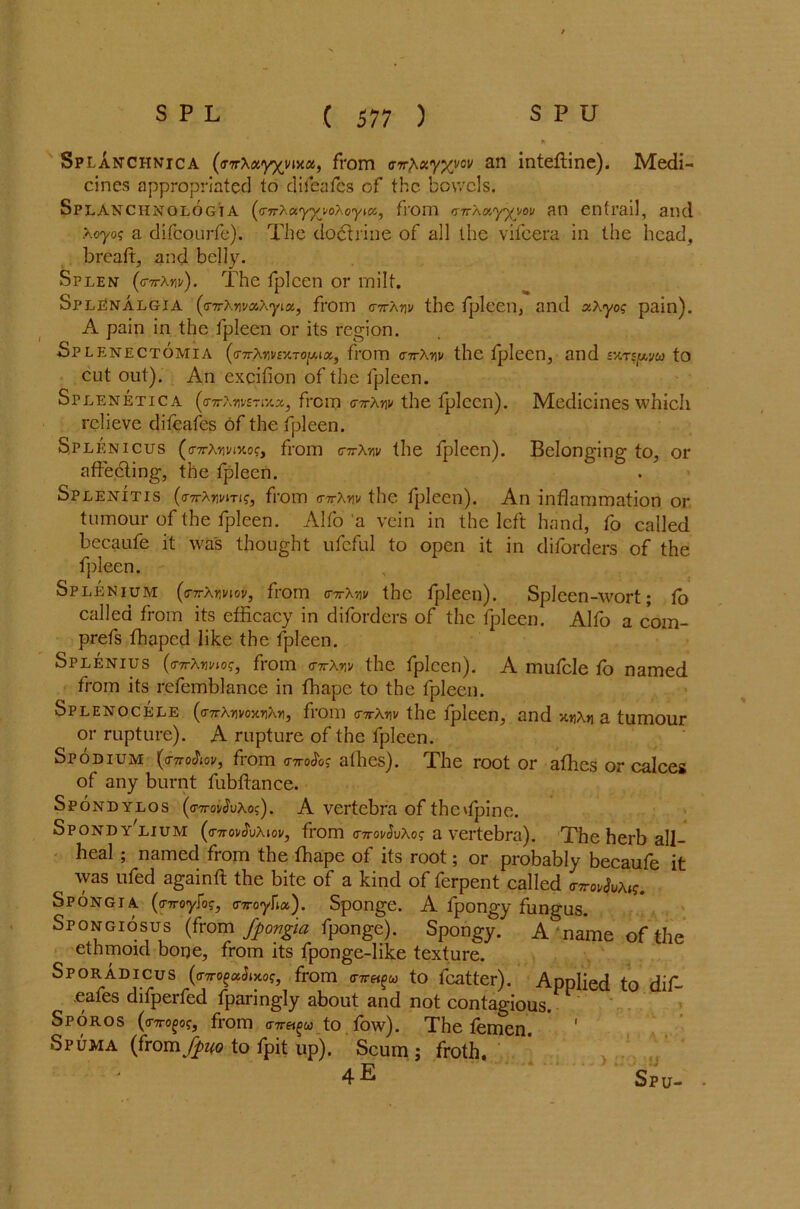 Splanchnica (cTTrXayxma, from irwA«yxvov an inteftine). Medi- cines appropriated to difeafes of the bowels. SPLANCHNOLOGIA (<r7rXayyj*oXQyHX,, flOm <r?raxyyyov an etltrail, and Xoyog a difeourfe). The doctrine of all the vifeera in the head, bread, and belly. Splen (o-ttAw). The fplccn or milt. SplEnalgia (<nrXwaXyLoc, from gttXtw the fpleen, and xX yog pain). A pain in the fpleen or its region. Splenectomia (<nrXvwsY.Toy.iK, from <nrXr\v the fpleen, and vms^va to cut out). An excifion of the fpleen. Splenetica (a-7r?,mrr/.x, from <rirXw the fplccn). Medicines which relieve difeafes of the fpleen. Splenicus (o-7rX»wxof, from cttXw the fpleen). Belonging to, or affedting, the fpleen. Splenitis (<nrXmTi?, from <rttXviv the fpleen). An inflammation or tumour of the fpleen. Alfo a vein in the left hand, fo called becaufe it was thought ufcful to open it in diforders of the fpleen. Splenium (inrXnviov, from c-ttXtw the fpleen). Spleen-wort; fo called from its efficacy in diforders of the fpleen. Alfo a com- prefs fhaped like the fpleen. Splenius (c-TrAnm?, from <nrXr,v the fpleen). A mufcle fo named from its refemblance in fhape to the fpleen. Splenocele (<nrXyvomXy, from <nrXnv the fpleen, and *.yXn a tumour or rupture). A rupture of the fpleen. Spodium (<r7ro<JW, from o-ttoJ'o? afhes). The root or afhes or calces of any burnt fubftance. Spondylos (<t'7tgvSvXo<;') . A vertebra of thehpinc. Spondy lium (<nro]/£vXiov, from (T7ronJuAof a vertebra). The herb all- heal ; named from the fhape of its root; or probably becaufe it , was ufed againft the bite of a kind of ferpent called At?. Spongia (o-TToyfo?, o-Troyfia). Sponge. A fpongy fungus. Spongiosus (from fpongia fponge). Spongy. A name of the ethmoid bone, from its fponge-like texture. Sporadicus (0-7rogaJjxoff, from o-TTgi^w to fcatter). Applied to dif- eafes difperfed fparingly about and not contagious. Sporos from nre^u to fow). The femen * 1 Spuma {from Jj>uo to fpit up). Scum ; froth. 4E Spu- •
